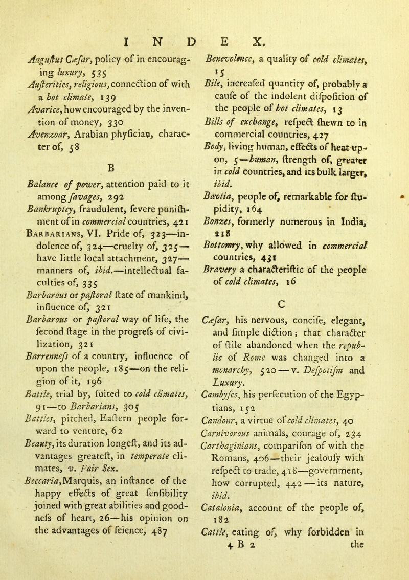 Anguftus CtefaTj policy of in encourag- ing luxuryy 535 AufieritieSy religiousyConutdcion of with a hot climatey 139 how encouraged by the inven- tion of money, 330 Avenzoary Arabian phyUcian, charac- ter of, 5 8 B Balance of powery attention paid to it 2XC\ovv^favageSy 292 Bankruptcyy fraudulent, fevere punifh- mentofin commercialcoMntncSy 421 Barbarians, VI. Pride of, 323—in- dolence of, 324—cruelty of, 325 — have little local attachment, 327— manners of, ibid.—intellectual fa- culties of, 335 Barbarous orpaftoral ftate of mankind, influence of, 321 Barbarous or pajioral way of life, the fecond ftage in the progrefs of civi- lization, 321 Barrennefs of a country, influence of upon the people, 185—on the reli- gion of it, 196 BattUy trial by, fuited to cold climatesy 91—X.O Barbariansy 305 Battles, pitched, Eaftern people for- ward to venture, 62 Beautyyits^wr^iion longeft, and its ad- vantages greateft, in temperate cli- mates, o. Fair Sex. Marquis, an inftance of the happy effe6ts of great fenfibility joined with great abilities and good- nefs of heart, 26—his opinion on the advantages of feience, 487 Benevolmce, a quality of cold climates, 15 Bile., increafed quantity of, probably a caufe of the indolent difpofition of the people of hot climates, 13 Bills of exchange, refpeft (hewn to iti commercial countries, 427 Body, living human, effeds of heat up- on, 5—human, ftrength of, greater in cold countries, and its bulk larger, ibid, Bceotia, people of, remarkable for ftu- pidity, 164 Bonzes, formerly numerous in India, 218 Bottomry, vihy allowed in commercial countries, 431 Bravery a chara<5lerifl:ic of the people of cold climates, 16 C Cicfar, his nervous, concife, elegant, and Ample diftion ; that charader of ftile abandoned when the repub-- lie of Rome was changed into a monarchy, 520 — v. Defpotifm and Luxury. Cambyfes^ his perfecution of the Egyp- tians, 152 Candour, a virtue of cold climates, 40 Carnivorous animals, courage of, 234 Carthaginians, comparifon of with the Romans, 406—their jealoufy with refped to trade, 418—government, how corrupted, 442 — its nature, ibid. Catalonia, account of the people of, 182 Cattle, eating of, why forbidden in