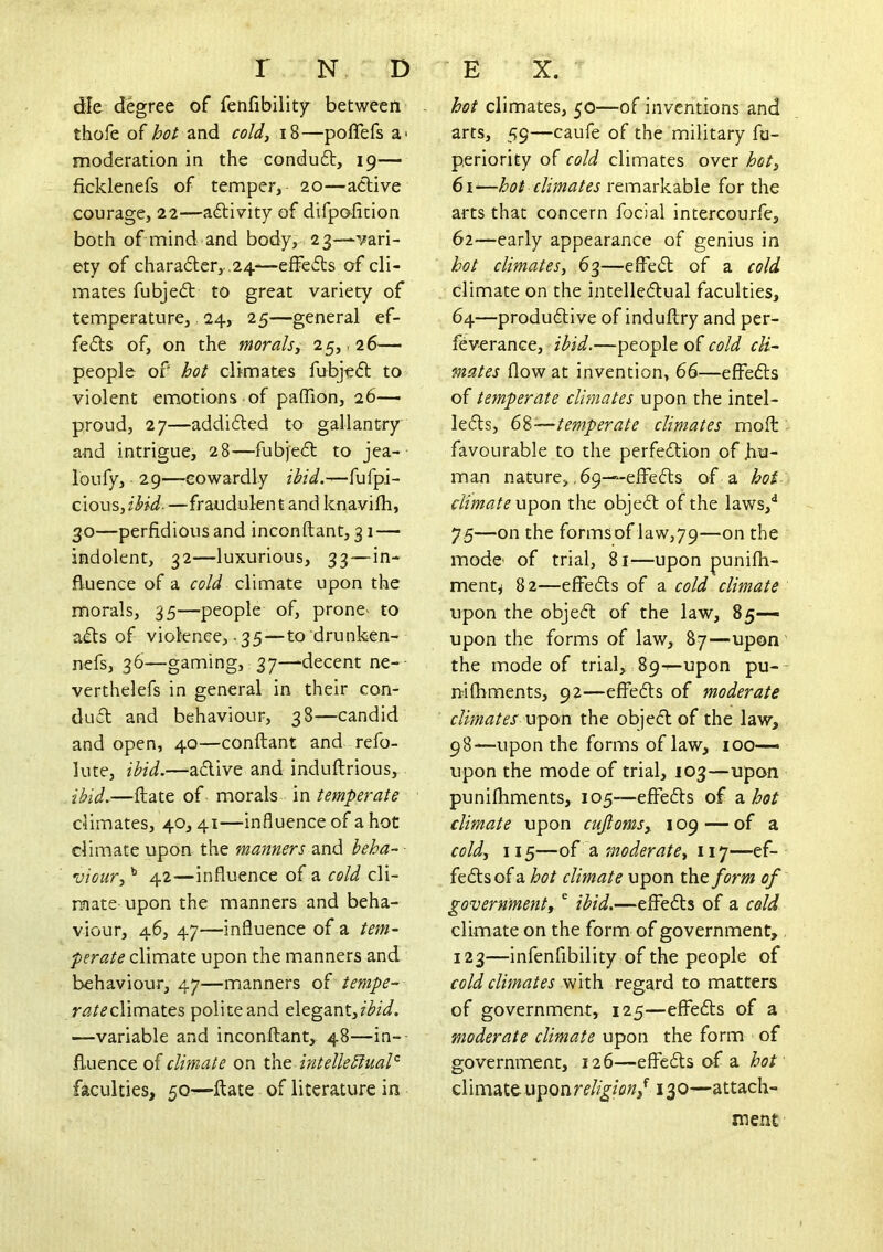 die degree of fenfibility between thofe of hot and cold, i8—poflefs a> moderation in the conduft, 19— ficklenefs of temper, 20—active courage, 22—activity of difpofition both of mind and body, 23—vari- ety of chara(5ler,. ,24-—effedts of cli- mates fubjedt to great variety of temperature, 24, 25—general ef- fe£ts of, on the morals, 25, .26— people of hot climates fubjedt to violent emotions of paffion, 26—■ proud, 27—addi6ted to gallantry and intrigue, 28—fubjedt to jea-- loufy, 29—cowardly ibid.—fufpi- cious, ibid. —fraudulen t and knavilh, 30—perfidious and inconftant, 31 — indolent, 32—luxurious, 33—in- fl-uence of a cold climate upon the morals, 35—people of, prone- to adts of violence,-35—to drunken- nefs, 36—gaming, 37—decent ne-- verthelefs in general in their con- dudt and behaviour, 38—candid and open, 40—conftant and refo- lute, ibid.—‘adive and induftrious, ibid.—ftate of- morals Xvi temperate climates, 40, 41—influence of a hot climate upon the manners and beha- viour, ^ 42—influence of a cold cli- mate upon the manners and beha- viour, 46, 47—influence of a tem- perate climate upon the manners and behaviour, 47—manners of tempe- r<3/^climates police and cXtgznt,ibid. —variable and inconftant, 48—in- fluence of climate on xht intellectual'^ faculties, 50—-ftate of literature in hot climates, 50—of inventions and arts, 59—caufe of the military fu- periority of cold climates over hot, 61— hoi climates remarkable for the arts that concern focial intercourfe, 62— early appearance of genius in hot climates, 63—effed of a cold climate on the intelledual faculties, 64—produdive of induftry and per- feverance, ibid.—people of cold cli- mates flow at invention, 66—effeds of temperate clmates upon the intel- leds, 68—temperate climates moft ^ favourable to the perfedion of hu- man nature, ,69—effeds of a hot climate upon the objed of the laws,”* 75—on the formsoflaw,79—on the mode of trial, 81—upon punifh- ment^ 82—effeds of a cold climate upon the objed of the law, 85— upon the forms of law, 87—upon the mode of trial, 89^—upon pu-- nifhments, 92—effeds of moderate climates upon the objed of the law, 98—upon the forms of law, 100— upon the mode of trial, J03—upon punifhments, 105—effeds of a hot climate upon cujloms, 109 — of a cold, 115—of a moderate, 117—ef- feds of a hot climate upon t\iO form of government,' ibid.—effeds of a cold climate on the form of government, 123—infenfibility of the people of cold climates with regard to matters of government, 125—effeds of a moderate climate upon the form of government, 126—effeds of a hot' climate uponrf%/fl«,*^ 130—attach- ment