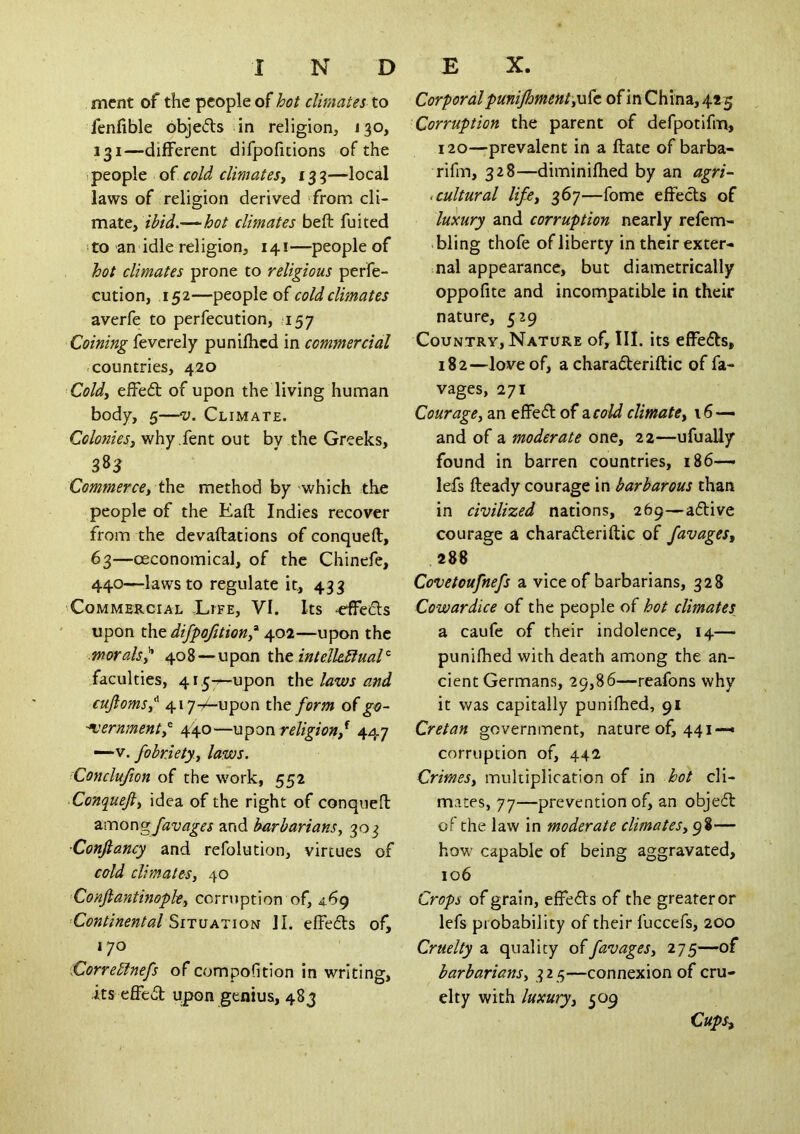 merit of the people of hot climates to fenfible objeds in religion, J30, 131—different difpofitions of the i people of cold climates^ 13 3—local laws of religion derived from cli- mate, ibid.—^hot climates beft fuited !to an idle religion, 141—people of hot climates prone to religious perfe- cution, 152—people of cold climates averfe to perfecution, 157 Coining feverely punifhcd in commercial .countries, 420 Coldy effed of upon the living human body, 5—V. Climate. Colo7zieSy why .fent out by the Greeks, Commerce, method by which the people of the Eaft Indies recover from the devaftations of conqueft, 63—oeconomical, of the Chinefe, 440—^lawsto regulate it, 433 Commercial .Life, VI. Its ^eds upon difpofttion,’^ 402—upon the ■morals^ 408—upon tht inteJle.bfual’^ faculties, 415-7—upon tht laws and cufioms,^ 417-Aupon the form of go-' ■^ernmentp 440—religionf 447 —~v. fobriety., laws. Conclufion of the work, 552 Conqueft, idea of the right of conqueft z:c(\oc\ofavages and barbarians, 303 ■Conftancy and refolution, virtues of cold climates, 40 Conftantinople, corruption of, 4.69 ■Continental SituAiioa JI. effeds of, 170 Correblnefs of compodtion in writing, its effed upon genius, 483 Corporal punijhmentyofc. of in China, 425 Corruption the parent of defpotifm, 120—prevalent in a date of barba- rifm, 328—diminifhed by an agri- < cultural life, 367—fome effeds of luxury and corruption nearly refem- bling thofe of liberty in their exter- nal appearance, but diametrically oppofite and incompatible in their nature, 529 Country, Nature of. III. its effeds, 182—love of, a charaderiftic of ra- vages, 271 Courage, an effed of a, cold climate, 16— and of a moderate one, 22—ufually found in barren countries, 186— lefs fteady courage in barbarous than in civilized nations, 269—adive courage a charaderiftic of favages, 288 Covetoufnefs a vice of barbarians, 328 Cowardice of the people of hot climates a caufe of their indolence, 14—- punifhed with death among the an- cient Germans, 29,86—reafons why it was capitally punifhed, 91 Cretan government, nature of, 441—• corruption of, 442 Crimes, multiplication of in hot cli- mates, 77—prevention of, an objed of the law in moderate climates, 98- how capable of being aggravated, 106 Crops of grain, effeds of the greater or lefs probability of their fuccefs, 200 Cruelty a quality offavages, 275—of barbarians, 325—connexion of cru- elty with luxury, 509 Cups^