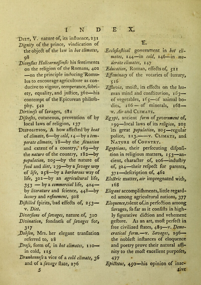 Dignity of the prince, vindication of the objedt of the law in hot climates^ 98 'Dionyfms Halicarnajfenfts his fentiments on the religion of the Romans, 402 —on the principle inducingR.omu- lus to encourage agriculture as con- ducive to vigour, temperance, fobri- ety, equality, and juftice, 362—his contempt of the Epicurean philofo- phy, 542 Dirtinefs of favages, 281 DifeafeSy cutaneous, prevention of by local laws of religion, 137 Disposition,, A how affefted’by heat of climatey 6—-by toldy 14—by a tern- ferate climatey 18—by the fituation and extent of a country,* 169—by the of the country, 182—by populatioHy 205—^by the nature of food and diety 239—by a favage way of lifey 258—by a barbarous way of life, 322—by an agricultural life, 353 —\yj z. commercial \\^ty 404— hy literature and fcience, 448—by luxury and refinementy 508 Difiilled fpirits,'bad effedts of, 253— V. Diet, Diverfions offavagtSy nature,of, 310 Divinationy fondnefs of favages for, 3»7 JDohfony Mrs. her elegant tranflatlon referred to, 28 JDrefSy form of, in hot climatesj no— in cold, 115 Drunkennefs a vice of a cold climatej 36 and of a favage ftate, 276 5 E X E. lEcclefiaflical government in hot clU matesy 144—^in coldy 146—in mo» derate climatesy 147 lEducatioUy Roman, effedls of, 521 -Effeminacy of the votaries of luxury, 516 Effluviay moift, its effects on the hu- man mind and confliturion, 163— of vegetables, 165—of animal bo- dies, 166—of minerals, 168— V. Air and Climate, Egypty ancient form of government of, 199—local laws of its religiony 202 its great populationy 205—regular police, 213. V. Climate, and Nature of Country. EgyptianSy their perfecuting difpofi- -tion in religious matters, 153—an- cient, charadter of, 206—induftry of, 324—their refped for parents, 371—defcription of, 462 Eleblric matter, air impregnated with, 168 Elegant accomplifhments, little regard- ed among agricultural nations, 377 EloquenceytzXtnt of,in perfedlion among favages, fo far as it confifts in high- ly figurative diftion and vehement gefture. As an art, moft perfedl in free civilized Rates, 489—v. Demo~ cratical form.—v. Savages, 296— the nobleft inftances of eloquence and poetry prove their natural affi- nity to the moft excellent purpofes, 477 ' Epibfetus, 450—his opinion of inac- tive