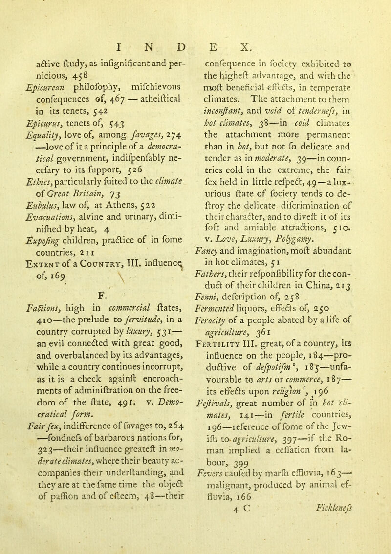 a6Tive fludy, as infignificant and per- nicious, 458 Epicurean philofophy, mifchievous confequences of, 467 — atheiftical in its tenets, 542 Epicurus^ tenets of, 543 Equality, love of, among favages,iy^ —love of it a principle of a democra- tical government, indifpenfably ne- cefary to its fupport, 526 particularly fuited to the climate of Great Britain, 73 Eubulus, law of, at Athens, 522 Evacuations, alvine and urinary, dimi- nilhed by heat, 4 Expojing children, pradtice of in fome countries, 211 Extent of a Country, III. influence of, 169 ^ F. FaSlions, high in commercial flates, 410—the prelude to fervitude, in a country corrupted by luxury, 531— an evil conneded with great good, and overbalanced by its advantages, while a country continues incorrupt, as it is a check againft encroach- ments of adminiftration on the free- dom of the ftate, 491. v. Eemo- cratical form. Fair fex, indifference of favages to, 264 —fondnefs of barbarous nations for, 323—their influence greatefl: in mo- derate climates, where their beauty ac- companies their underflanding, and they are at the fame time the objed of paffion and of efteem, 48—their confequence in foclety exhibited to the higheft advantage, and with the moft beneficial effeds, in temperate climates. The attachment to them inconftant, and void of tendernefs, in hot climates, 38—in cold climates the attachment more permanent than in hot, but not fo delicate and tender as in moderate, 39—in coun- tries cold in the extreme, the fair fex held in little refped, 49 —a lux- urious ftate of fociety tends to de- ftroy the delicate diferimination of theircharader, andtodiveft it of its foft and amiable attradions, 510. V. Love, Luxury, Polygamy. Fancy zud imagination, moft abundant in hot climates, 51 Fathers, their refponfibility for the con- dud of their children in China, 213 Fenni, defeription of, 258 Fermented Weyuors,, effeds of, 250 Ferocity of a people abated by a life of agriculture, 361 Fertility III. great, of a country, its influence on the people, 184—pro- dudive o{ defpotifm’^, 185—unfa- vourable to arts or commerce, 187— its effeds upon religion \ 196 Fejlivals, great number of in hot cli- mates, 141—-in fertile countries, 196—reference of fome of the Jew- ifh tch agriculture, 397—if the Ro- man implied a ceffation from la- bour, 399 Fevers caufed by marfli effluvia, 163—> malignant, produced by animal ef- fluvia, 166 4 C Ficklenefs