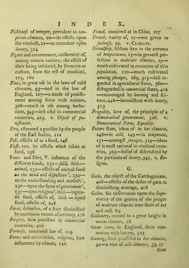 INDEX. Fickl'enefs of temper, prevalent in tem- perate climates^ -20—its effefts upon the condud, 21—an attendant upon luxury^ 514 Figure and countenance,.uniformity of^‘ among certain nations; the effedt of their being infulated, by fituation or cuftom, from the reft of mankind, 179, j8o FinesFin great ufe in the laws of cold climates, 93—and in the law of England, 107—a mode of punifti- ment among fome rude nations, 308—much in ufe among barba- rians, 345—lefs ufed in commercial countries, 425. v. Ohje£i of pu~ nijhment. Fire, efteemed, a purifier by the people of the Eaft Indies, in Fijh, effedls of as a food, 246 Flejh, raw, its effeds when taken as food, 236 Food and Diet, V. influence of the different kinds, 231—ibid.— animal, 232—effedsof animal food ^n the mind and difpofttion % 234— on the underftanding and intellects!', 236— upon the form government, 237— upon religion^ ibid.—vegeta- ble food, effeds of,, ibid. — liquid food, effeds of, 248 Force, defenfive, of a ftate diminifhed by enormous extent of territory, 176 Forgery, how puniflied in commercial countries, 420 Formofa, unnatural law of, 219 Forms and-ceremonies, religious, how influenced by climate, 140 Fraud, connived at in tlhina, 207 French, vanity of, 27—not given to jealoufy, 29. v. Climate. Friendjhip, feldom feen in the extremes of temperature, iq—in greateft per- fedion in moderate climates, 19— much cultivated in countries of thin. population, 220—much cultivated favages, 269, 313—lefs re- garded in agricultural ftates, 360— difregarded in commercial ftates, 412 —encouraged by learning and fci- ence, 448—inconfiftent with luxury, 513 Frugality, love of, the principle of a democratical government, 526., v. Democratical Form, Equality, Future ftate, ideas of in hot climates, 148—in cold, 149—in temperate, 151—amongft favages, 319—ideas of it moft rational in civilized coun- tries, 505—belief of difcredited by the partizans of luxury, 547, v. jRe- ligion, G. Gain, the objed of the Carthaginians, 406—effeds of the defire of gaindn diminifhing courage, 408 Galen, his obfe'rvation upon the fupe- riority of the genius of the people of moderate clim.ates over thofe of hot and cold, 69 Gallantry, carried to a great height In voarm climates, 28 Game laws, in England, their con-> nexion with luxury, 523 Gaming, little pradifed in hot climates, 34—a vice of cold climates, 25> 37 Gak