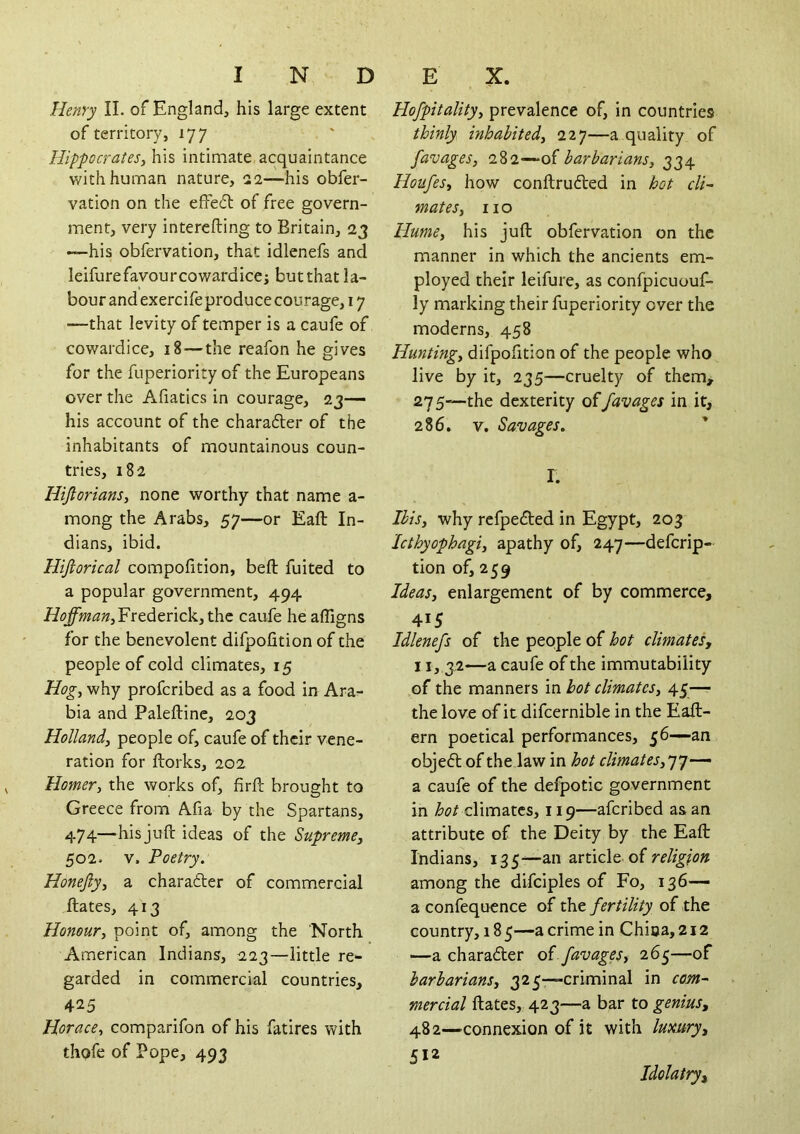 Henry II. of England, his large extent of territory, 177 Hippocrates, his intimate acquaintance with human nature, 22—his obfer- vation on the effeil of free govern- ment, very interefting to Britain, 23 —his obfervation, that idlenefs and leifurefavourcowardice; butthat la- bour and exercife produce courage, 17 —that levity of temper is a caufe of cowardice, 18—the reafon he gives for the fuperiority of the Europeans over the Afiatics in courage, 23— his account of the charafter of the inhabitants of mountainous coun- tries, 182 Hijiorians, none worthy that name a- mong the Arabs, 57—or Eaft In- dians, ibid. Hiftorical compolition, beft fuited to a popular government, 494 Frederick, the caufe heaffigns for the benevolent difpofition of the people of cold climates, 15 Hog, why profcribed as a food in Ara- bia and Paleftine, 203 Holland, people of, caufe of their vene- ration for ftorks, 202 Homer, the works of, firfl: brought to Greece from Afia by the Spartans, 474—his juft ideas of the Supreme, SOI. V. Poetry. Honejly, a charader of commercial ftates, 413 Honour, point of, among the North American Indians, 223—little re- garded in commercial countries, 425 Horace, comparifon of his fatires with thofe of Pope, 493 Hofpitality, prevalence of, in countries thinly inhabited, 227—a quality of favages, barbarians, 334 Houfes, how conftruded in hot cli- mates, no Hume, his juft obfervation on the manner in which the ancients em- ployed their leifure, as confpicuouf- ly marking their fuperiority over the moderns, 458 Hunting, difpofition of the people who live by it, 235—cruelty of them, 27 5—the dexterity of favages in it, 286, V. Savages. I. Ibis, why refpedted in Egypt, 203 Icthyophagi, apathy of, 247—defcrip- tion of, 259 Ideas, enlargement of by commerce, 415 Idlenefs of the people of hot climates, 11,32—a caufe of the immutability of the manners in hot climates, 45—■ the love of it difcernible in the Eaft- ern poetical performances, 56—an objeft of the law in hot climates,'-j''}— a caufe of the defpotic government in climates, 119—afcribed as an attribute of the Deity by the Eaft Indians, 135—an article of religion among the difciples of Fo, 136— a confequence of the fertility of the country, 18 5—a crime in China, 212 —a charader of favages, 26^—of barbarians, 325—criminal in com- mercial ftates, 423—a bar to genius, 482—connexion of it with luxury, 512 Idolatry,