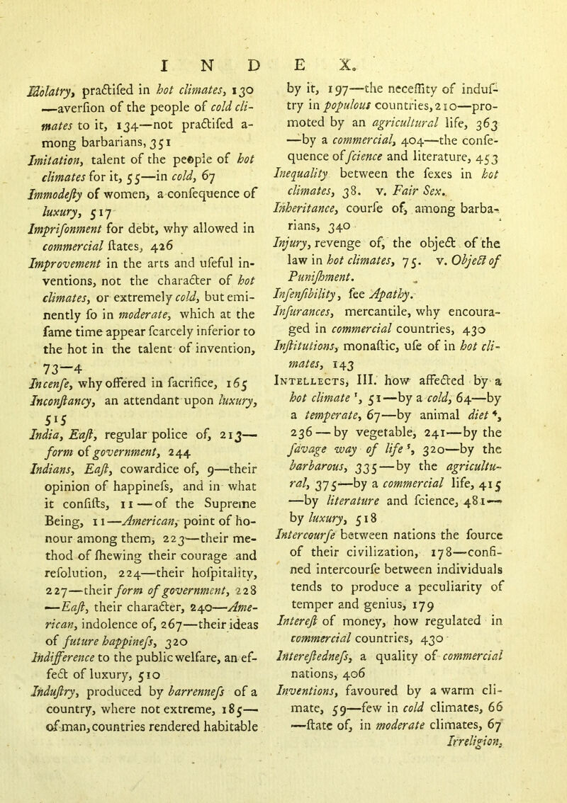 Mblatryt pra6Hfed in hot climates^ 130 ^averfion of the people of cold cli- mates to it, 134—not praftifed a- mong barbarians, 351 Imitation^ talent of the people of hot climates for it, 55—in cold, 67 Immodejiy of women, a confequence of luxuryj 517’- Imprifonment for debt, why allowed in commercial ftates, 426 Improvement in the arts and ufeful in- ventions, not the character of hot climates, or extremely rc/J, but emi- nently fo in moderate, which at the fame time appear fcarcely inferior to the hot in the talent of invention, 73—4 Incenfe, why offered in facrihce, 165 Inconjiancy, an attendant upon luxury, 515 India, Eafl, regular police of, 213— form o( government, 244 Indians, Eaji, cowardice of, 9—their opinion of happinefs, and in what it confifts, II — of the Supreme Being, 11—point of ho- nour among them, 223^—their me- thod of fliewing their courage and refolution, 224—their hofpitality, 227—their form of government, 228 —Eaft, their character, 240—Ame- rican, indolence of, 267—their ideas o( future happinefs, 320 Indifference to the public welfare, an ef- fe6t of luxury, 510 Induftry, produced by barrennefs of a country, where not extreme, 185— of man, countries rendered habitable by it, 197—the ncceffity of induf- try in populous countries, 210—pro- moted by an agricultural life, 363 —by a commercial, 404—the confe- quence offcience and literature, 453 Inequality between the fexes in hot climates, 38. v. Fair Sex.. Inheritance, courfe of, among barba- rians, 340 Injury, revenge of, the obje6t of the \n hot climates, 75. y.Objeblof Punifhment. Infenfibility, fee Apathy. Infurances, mercantile, why encoura- ged in commercial countries, 430 Injiitutions, monaftic, ufe of in hot cli- mates, 143 Intellects^ III. how affefted by^a hot climate *, 51—by a cold, 64—by a temperate, 67—by animal diet 236 — by vegetable, 241—by the fdvage way of life \ 320—by the barbarous, 335—by the agricultu- ral, 375~by a commercial life, 415 —by literature and fcience, 481— by luxury, 518 Intercourfe nations the fource of their civilization, 178—confi- ned intercourfe between individuals tends to produce a peculiarity of temper and genius, 179 Interejl of money, how regulated in commercial countries, 430 Interejlednefs, a quality oi commercial nations, 406 Inventions, favoured by a warm cli- mate, 59—few in cold climates, 66 —ftatc of, in moderate climates, 67 Irreligion,