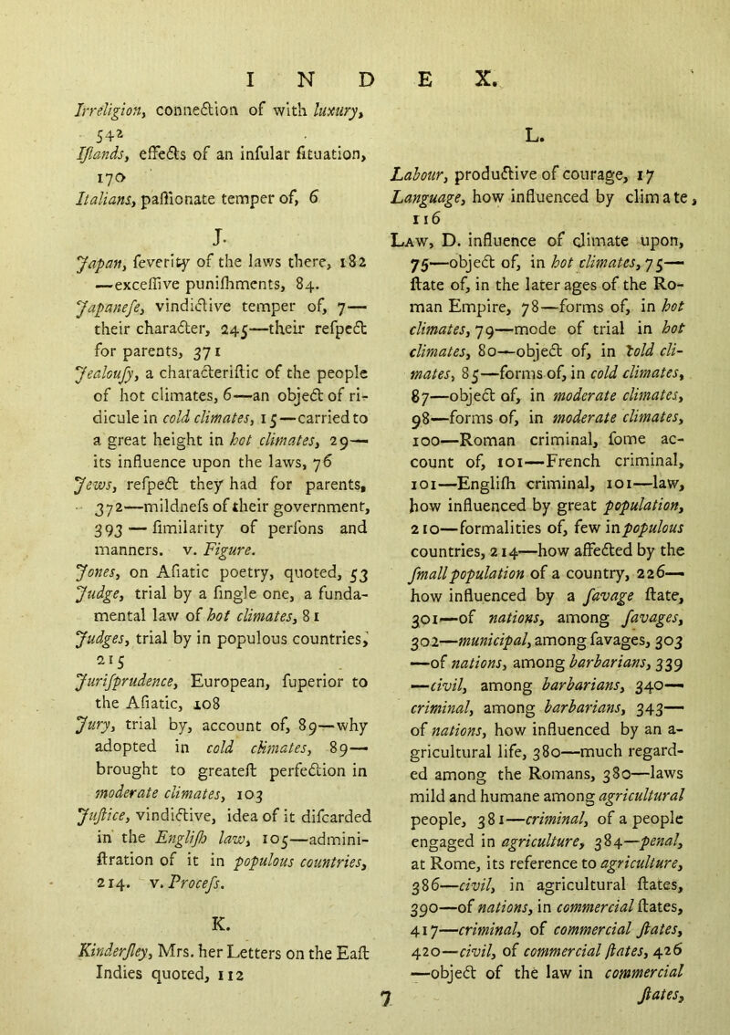 Irreligiony coniie6lioii of with lumry^ 542 ^ ^ IJlandSy efFefls of an infular fituation, 17a Italians-i paflionate temper of, S J. Japafti feverltf of the laws there, 182 —exceffive punifhments, 84. Japanefey vindi(5live temper of, 7— their charader, 245—their refpcd for parents, 371 Jealoufyy a characleriftic of the people of hot climates, 6—an objedof rir- dicule in cold climates, 15—carried to a great height in hot climates, 29— its influence upon the laws, 76 Jews, refped they had for parents, 372—mildnefs of their government, 393 — fimilaritp of perfons and manners, v. Figure. Jones, on Afiatic poetry, quoted, 53 Judge, trial by a Angle one, a funda- mental law of hot climates, 81 Judges, trial by in populous countries^ Jurifprudence, European, fuperior to the Afiatic, 108 Jury, trial by, account of, 89—why adopted in cold cUmates, 89— brought to greateft perfedion in moderate climates, 103 Jufiice, vindidive, idea of it difcarded in' the Englijh law, 105—admini- ftration of it in populous countries, 214. w.Procefs. K. Kinderjley, Mrs. her Letters on the Eafl: Indies quoted, 112 L. Labour, produdive of courage, 17 Language, how influenced by dim a te 116 Law, D. Influence of dimate upon, 75—objed of, in hot climates,^ ftate of, in the later ages of the Ro- man Empire, 78—forms of, in hot climates, 79—mode of trial in hot climates, 80—objed of, in lold cli- mates, 85—forms of, in cold climates, 87—objed of, in moderate climates, 98—forms of, in moderate climates, 100— Roman criminal, fome ac- count of, loi—French criminal, 101— Englifh criminal, loi—law, how influenced by great population, 210—formalities of, mpopulous countries, 214—how affeded by the fmallpopulation of a country, 226- how influenced by a favage ftate, 301— of nations, among favages, 302— municipal, among favages, 303 —of nations, zmong barbarians, ’—civil, among barbarians, 340— criminal, among barbarians, 343— of nations, how influenced by an a- gricultural life, 380—much regard- ed among the Romans, 380—laws mild and humane among agricultural people, 381—criminal, of a people engaged in agriculture, 384—penal, at Rome, its agriculture, 386—civil, in agricultural ftates, 390—of nations, in commercial ftates, 417—criminal, of commercial ftates, 420—civil, of commercial jlates, 426 —objed of the law in commercial