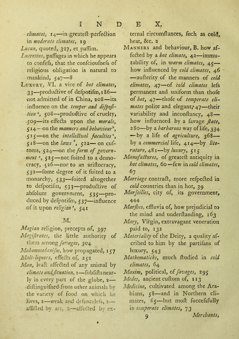 f N climates^ 14—1 n greateft psrfeftion in moderate climates, 19 Lucan, quoted, 327, et paffim. Lucretius, paflages in which he appears to confefs, that the confcioufnefs of religious obligation is natural to mankind, 547—8 Luxury, 'VI. a vice of hot climates, 33—produdlive of defpotifm,i86— not admitted of in China, 208—its 1 influence on the temper and difpoji- tion % 508—^produ^ive of cruelty, 5^9—effedls upon the morals, 514- on the manners and behaviour'^, 515— on the intelkdhial faculties 518—on the laws 522— on cuf- toms,'524—on the form of govern- ment 525—not fuited to a demo- cracy, ^26—nor to an ariftocracy, 532—fome degree of it fuited to a monarchy, 533—fuited altogether to defpotifm, 533—produdive of abfolute government, 535—pro- duced by defpotifm, 537—influence of it upon religion ^ 541 Magian religion, precepts of, 397 Magijlrates, the little authority of them among faimges, 304 Mahommedanifm., how propagated, 157 Malt-liquors, elfeds of, 252 Man, ieaft affeded of any animal by climate andfituation, i-—fubfifts near- ly in every part of the globe, 2— • diflinguifned^from other animals by the variety of food on which he lives, 2—weak and defencelels, 2—■ aPiifted by art, s—atFeded by ex- D E X. ternal circumftances, fuch as cold, heat, &c. 2 Manners and behaviour, B. how af- feded by a hot climate, 42—immu- tability of, in warm climates, 45— how influenced by cold climates, 46 —aufterity of the manners of cold climates, 47—of cold climates lefs permanent and uniform than thofe of hot, 47—thofe of temperate cli- mates polite and elegant,-* 47—their variability and inconftancy, 48— how influenced by a favage Jiate, 280—by a barbarous way of life, 334 — by a life of agriculture, 368— by a commercial \\{e, 414—by lite- rature, 481—by luxury, 515 Manufablures, of greateft antiquity in hot climates, 60 —few in cold climates, 67 Marriage con trad, more refpeded in countries than in hot, 39 Marfeilles, city of, its government, 444 Marfhes, effluvia of, how prejudicial to the mind and underftanding, 163 Mary, Virgin, extravagant veneration paid to, 132 . Materiality of the Deity, a quality af- cribed to him by the partifans of luxury, 543 Mathematicks, much ftudied in cold climates, 64 Maxim, political, offavages, 295 Medes, ancient cuftom of, 113 Medicine, cultivated among the Ara- bians, 58—and in Northern cli- mates, 65—but moft fuccefsfully in temperate climates, 73