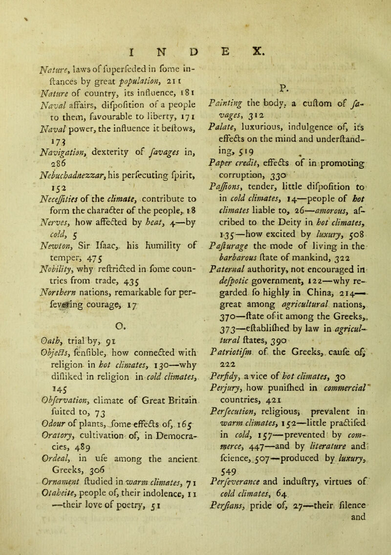 'Mature^ laws of fuperfcded in fome in- ftances by great population^ ill attire qS. country, its influence, i8i Naval affairs, dirpofition of a people to them, favourable to liberty, 171 Naval power, the influence it bellows, »7? Navigation^ dexterity of favages in, a86 Nebuchadnezzar, his perfecuting fpirit, 152 ' Necejfities climate, contribute to form the charafter of the people,, i8 Nerves, how affeded by heat, 4-—by cold, 5 Newton, Sir Ifaac,. his humility of temper, 475 Nobility, why reftridled in fome coun- tries from trade, 435 Northern nations, remarkable for per- O. Qath, trial by, 91 Objects, fenfible, how connedled with religion- in hot climates, 130—why difliked in religion in cold climates,. 145 Obfervation, climate of Great Britain fuited to, 73 Odour of plants, fome eflfefls of,. 165- Oratory, cultivation' of, in Democra- cies, 489 Ordeal, in ufe among the ancient Greeks, 306 Ornament ftudied in warm climates, 71 Otaheite, people of, their indolence, 11 —^their love of poetry, 51 P. Painting the body, a cuftom of fa- vages, 312 . Palate, luxurious, indulgence of, its effedls on the mind and underftand- Paper credit, effefls of in promoting corruption, 330 Pajfions, tender, little difpofition to» in cold climates, 14—people of hot climates liable to, 26—amorous, af- cribed to the Deity in hot climates, 135—how excited by luxury, 508 Pajiurage the mode of living in the barbarous flate of mankind, 322 Paternal authority, not encouraged in- defpotic government, 122—why re- garded fo highly in China, 214—• great among agricultural nations, 370—ftate of it among the Greeks,, 373—eftablilhed by law m agricuN Hates, 390 Patriotifm. of. the Greeks,/caufe 222 Perfidy, a vice oihot climates, 30 Perjury, hovt pxmiOxtdL in commercial* countries, 421 Perfecution, religiousi prevalent ins warm climates, 1512—little pradlifed in cold, 157—prevented' by com- merce, 447—and by literature and' fcience,.507—produced by luxury, 549 Perfeverance and induftry, virtues of cold climates, 64 Perftans, ypxi^^ of, 2.7—their, filencc' and