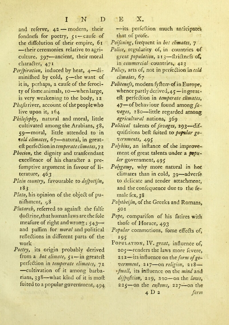 and referve, 42 — modern, their fondnefs for poetry, 51 — caufe of the diflblution of their empire, 61 —their ceremonies relative to agri- culture, 397—ancient, their moral charader, 471 Perfpiratiorii induced by heat, 4—di- minilhed by cold, 5—the want of it is, perhaps, a caufe of the feroci- ty of fome animals, 10—whenlarge, is very weakening to the body, 12 FhaftsnvtVy account of the people who live upon it, 164 Philofophyy natural and moral, little cultivated among the Arabians, 58, 59—moral, little attended to in told climateSy 6y—natural, in great- eft perfection in temperate climatesy 7 2 Phociotiy the dignity and tranfcendant excellence of his charader a pre- fumptive argument in favour of li- terature, 463 Plain countryy favourable to defpotifmy 183 PlatOy his opinion of the obje(51: of pu- nifhment, 98 Plutarchy referred to againft the falfe do6lrine,th at human laws are the foie meafure of right and wrong; 543— and paflim for moral and political refleftions in different parts of the work Poetryy its origin probably derived from a hot clirnatey 51 — in greateft perfedlion in temperate climateSy yi —cultivation of it among barba- rians, 338—what kind of it is moft fuited to a popular government, 494 •—its perfeflion much anticipates that of profe. Poifoningy frequent in hot climateSy 7 Policey reg^ularity of, in countries of great populatiotty 213—ftriclnefs of, in commercial countries, 423 Policy, arts of, not in perfection in cold climateSy 67 Politenefsy modern fyftem of in Europe, whence partly derived, 45 — in great- eft perfedtion in temperate climateSy 47—of behaviour found amongyi?- vagesy 280—little regarded among agricultural nations, 369 Political talents offavages, 293—dif* quiff tions beft fuited to popular go- vernmentSy 495 Polybius, an inftance of the improve- ment of great talents under a popu- lar government, 495 Polygamy, why more natural in hot climates than in cold, 39—adverfc to delicate and tender attachment, and the confequence due to the fe- male fex, 38 Polytheijm, of the Greeks and Romans, 50 i Pope, comparifon of his fatires with thofe of Horace, 493 Popular commotions, fome effeds of, 195 Population, great, influence of, 205—renders the laws more fevere, 212—its influence on t\\tform of go- vernment, 2 17—on religion, 218— ifmally its influence on the mind and difpofjion, 219, .220—oa the laws, 225—on the cujlomSy 227—on the 4 D 2 forrn