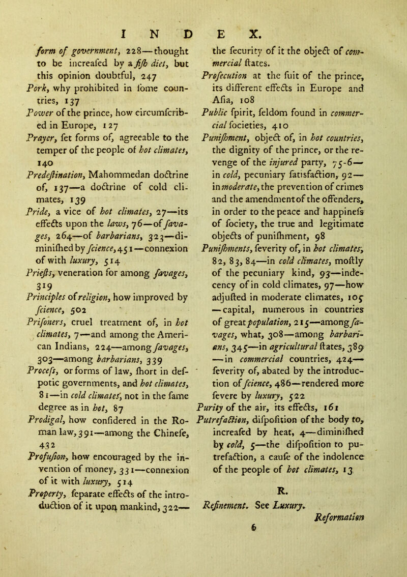 form of governmenti 228—thought to be increafed by a fijh diet^ but this opinion doubtful, 247 Porky why prohibited in fome coun- tries, 137 Power of the prince, how circumfcrib- ed in Europe, i 27 Prayer, fet forms of, agreeable to the temper of the people of hot climates, 140 Predeftination, Mahommedan do6lrine of, 137—a dodrine of cold cli- mates, 139 Pride, a vice of hot climates, 27—its efFefts upon the laws, 76—of Java- ges, 264—of barbarians, 323—di- minifhed by fcience, 451—connexion oi'Nilh. luxury, 514 Prkjls, veneration for among favages, 319 Principles of religion, how improved by fcience, 502 Prifoners, cruel treatment of, in hot climates, 7—and among the Ameri- can Indians, 224—favages, 303—among barbarians, 339 Procefs, or forms of law, Ihort in def- potic governments, and hot climates, 81—in cold climates', not in the fame degree as in hot, 87 Prodigal, how confidered in the Ro- man law,39i—-annong the Chinefe, 432 Profufian, how encouraged by the in- vention of money, 331—connexion of it with514 Property, feparate efFefts of the intro- duction of it upon mankind, 322— the fecurity of it the objed of com^ mercial flates. Profecution at the fuit of the prince, its different effeds in Europe and Afia, 108 Public fpirit, feldom found in commer- cial iockiies, 410 Punifhment, objed of, in hot countries, the dignity of the prince, or the re- venge of the injured party, 75-6— in cold, pecuniary fatisfadion, 92— mmoderate,iht prevention of crimes and the amendment of the offenders, in order to the peace and happinefs of fociety, the true and legitimate objeds of punifhment, 98 Punijhments, feverity of, in hot climates-, 82, 83, 84—in cold climates, moftly of the pecuniary kind, 93—inde- cency of in cold climates, 97—how adjlifted in moderate climates, loj- — capital, numerous in countries of grtzz population, 215—zmong fa- vages, what, 308—among barbari- ans, 345—in agricultural ftates, 389 —-in commercial countries, 424— feverity of, abated by the introduc- tion of fcience, 486—rendered more fevere by luxury, 522 Purity of the air, its effeds, 161 PutrefaStien, difpofition of the body to, increafed by heat, 4—diminilhed by cold, 5—the difpofidon to pu- trefadion, a caufe of the indolence of the people of hot climates, 13 R. RefnemenU See Luxury^ Reformation b