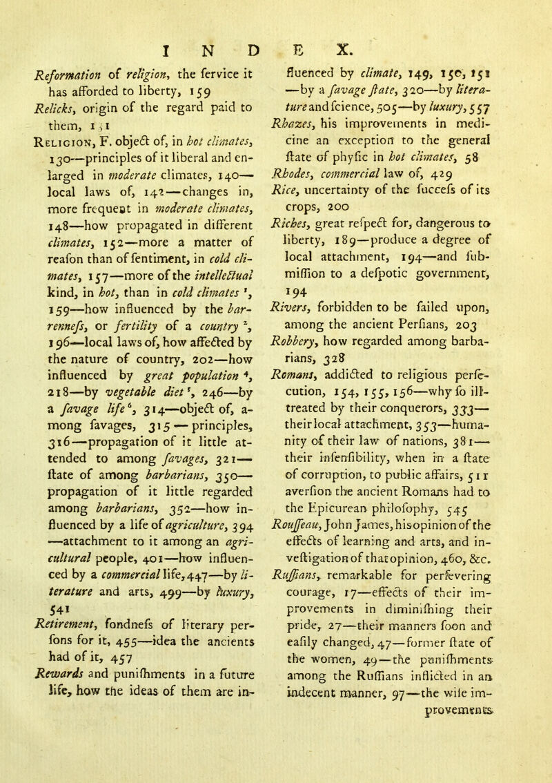 Reformation of religion^ the fervice it has afforded to liberty, 159 Relicksy origin of the regard paid to them, I ^ I Religion, F. objed of, in hot climates^ 1 JO—principles of it liberal and en- larged in moderate climates, 140- local laws of, 142 — changes in, more frequeot in moderate climates^ 148—how propagated in different dimateSy 152—more a matter of reafon than of fentiment, in cold cli- matesy 157—more of the intelkdual kind, in hoty than in cold climates 159—how influenced by the har- rennefsy or fertility of a country % 196—local laws of, how affedted by the nature of country, 202—how influenced by great population 218—by vegetable diet\ 246—by a favage ///<?*, 314—objed of, a- mong favages, 315 — principles, 316—propagation of it little at- tended to among favages, 321— ftate of among barbarians, 350- propagation of it little regarded among barbarians, 352—how in- fluenced by a life of agriculture, 5 94 —attachment to it among an agri- cultural people, 401—how influen- ced by a life,447—hy li- terature and arts, 499—by luxury, 541 Retirement, fondnefs of literary per- fons for it, 455—^idea the ancients had of it, 457 Rewards and punifliments in a future life, how the ideas of them are in- fluenced by climate, 149, 15c, 151 —by a favage fate, 320—by liter a- /«r^andfcience, 505—by luxury, Rhazes, his improvements in medi- cine an exception to the general ftate of phyfic in hot climates, 58 Rhodes, commercial law of, 429 Rice, uncertainty of the fuccefs of its crops, 200 Riches, great refpeft for, dangerous to liberty, 189—produce a degree of local attachment, 194—and fub- miffion to a defpotic government, 194 Rivers, forbidden to be failed upon, among the ancient Perfians, 203 Robbery, how regarded among barba- rians, 328 Romans, addidled to religious perfe- cution, 154, 155,156—whyfo ill- treated by their conquerors, 333— their local attachment, 333—huma- nity of their law of nations, 381—► their infenfibility, when in a ftate of corruption, to public affairs, 51 r averfion the ancient Romans had to the Epicurean philofophy, 545 Roujfeau, John James, hisopinion of the effe(fts of learning and arts, and in- veftigationof thatopinion, 460, &c. Ruffians, remarkable for perfevering courage, 17—effeefts of their im- provements in diminlftiing their pride, 27—their manners foon and eafily changed, 47—former ftate of the women, 49—the punifliments- among the Ruflians infliefed in an. indecent manner, 97—the v;i(e im- provements.