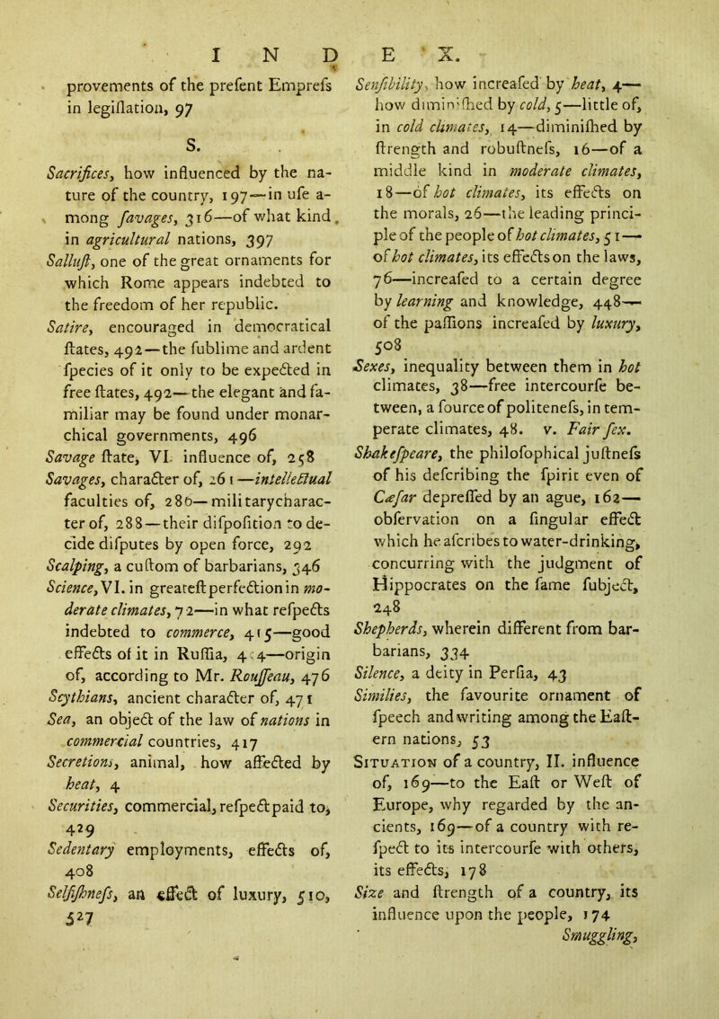 provements of the prefent Emprefs in legiflatioa, 97 S. Sacrifices^ how influenced by the na- ture of the country, ipy—in ufe a- » mong 316—of what kind, in agricultural nations, 397 Sallufi, one of the great ornaments for which Rome appears indebted to the freedom of her republic. Satire^ encouraged in democratical fl;ates, 491 — the fublime and ardent fpecies of it only to be expedted in free Rates, 492— the elegant and fa- miliar may be found under monar- chical governments, 496 Savage ftatej VI- influence of, 258 Savagesy chara6ler of, 261 —intellectual faculties of, 280—militarycharac- ter of, 288—their difpofition to de- cide difputes by open force, 292 Scalpingy a cuftom of barbarians, 346 ScienceyV\. in greateftperfeftionin mo- derate climateSyn i—In what refpefts indebted to commerccy 4(5—good eflefts of it in RufTia, 4 ;4—origin of, according to Mr. RouJfeaUy 476 Scythiansy ancient charadler of, 471 Seay an objedl of the law of nations in commercial countries, 417 Secretionsy animal, how afliedled by heaty 4 Securitiesy commercial, refpeflpaid to, 429 Sedentary employments, effedls of, 408 Selfijhnefisy an of luxury, 510, 527 Senfibility^ how increafed' by heaty 4— hov/ diminiflied by cold, 5—little of, in cold climateSy^ 14—diminilhed by flrength and robuftnefs, 16—of a middle kind in moderate climateSy 18—of hot climates, its effects on the morals, 26—the leading princi- ple of the people of hot climates, 51 — of hot climates, its effedlson the laws, 76—increafed to a certain degree by learning and knowledge, 448-^ of the paflions increafed by luxury, 508 iSexeSy inequality between them in hot climates, 38—free intercourfe be- tween, a fourceof politenefs, in tem- perate climates, 48. v. Fair fex. Shakefpeare, the philofophical juftnefs of his defcribing the fpirit even of C^efar depreflTed by an ague, 162— obfervation on a Angular efFecit which he afcnbe*s to water-drinking, concurring with the judgment of Hippocrates on the fame fubject, 248 Shepherds, wherein different from bar- barians, 334 Silence, a deity in PerAa, 43 Similies, the favourite ornament of fpeech and writing among the Eaft- ern nations, 53 Situation of a country, II. influence of, 169—to the Eafl: or Weft of Europe, why regarded by the an- cients, 169—of a country with re- fpedl to its intercourfe with others, its effeifts, 178 Size and ftrength of a country, its influence upon the people, 174 Smuggling,