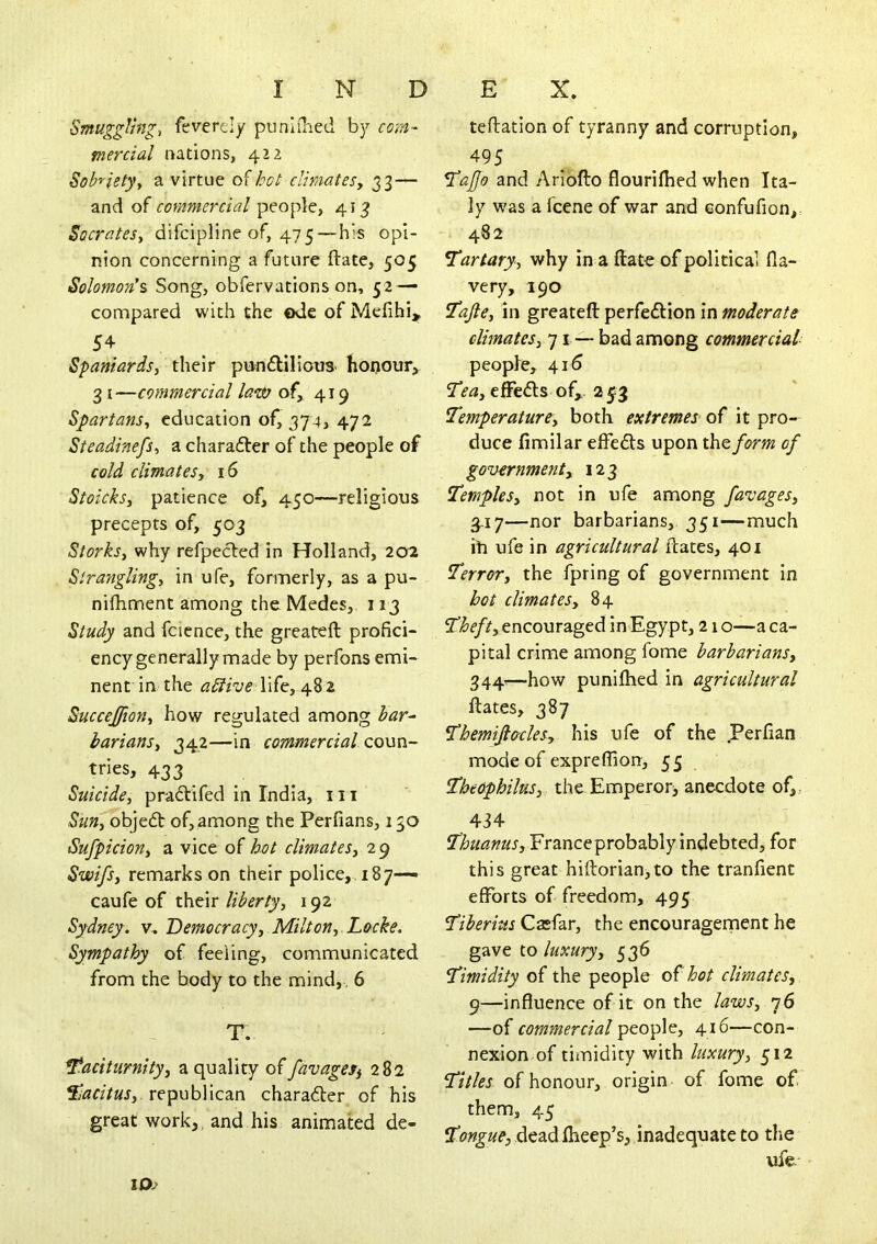 INDEX. Smuggling, fevercly punlihed by com- mercial nations, 422 Sobrietyy a virtue of bcl: dmatesy 33— and of commercial people, 413 SocrateSy difcipline of, 475—his opi- nion concerning a future ftate, 505 Solomon's Song, obfervations on, 52 — compared with the ode of Mefihi, 54 Spaniardsy their piin£tilioiis- honour^ 3 I—commercial la^d) of, 419 Spartansy education of, 374* 472 SieadinefSy a charafter of the people of cold climatesy 16 Stoicksy patience of, 450—religious precepts of, 503 Storksy why refpecled in Holland, 202 Stranglingy in ufe, formerly, as a pu- nifliment among the Medes, 113 Study and fcience, the greateft profici- ency generally made by perfons emi- nent in the adive life, 482 Succejfiony how regulated among har^ bariansy 342—in commercial coun- tries, 433 Suicidey praftifed in India, 111 SuHy objedt of, among the Perfians, 150 Sufpiciony a vice of hot climateSy 29 Swifsy remarks on their police, . 187— caufe of their libertyy 192 Sydney, v. Democracy y Milt on y. Locke. Sympathy of feeling, communicated from the body to the mind, , 6 T. taciturnityy a quality offavageS) 282 tacitusy republican charadler of his great work,, and his animated de- teftation of tyranny and corruption, 495 tajjo and Arloflo flourilhed when Ita- ly was a fcene of war and Gonfufion, 482 tartaryy why in a ftate of political Ha- ve ry, 190 taftcy in greateft perfedtion in moderate climatesy 71 — bad among commercial people, 415 teay efFedls of, a jfg TemperaturCy both extremes of it pro- duce fimilar elFedts upon thtform of governmenty 123 TempleSy not in ufe among favagesy 3.17—nor barbarians, 351—much ih ufe in agricultural ftates, 401 Terrory the fpring of government in hot climatesy 84 7l^e/^,encouraged in Egypt, 21 o—a ca- pital crime among fome barbariansy 344'—how puniftied in agricultural ftates, 387 Themijto'clesy his ufe of the .Perfian mode of exprelTion, 55 theophilus, the Emperorj anecdote of,, 434 thuanusy Franceprobably indebted, for this great hiftorian>to the tranfient efforts of freedom, 495 Tiberius Casfar, the encouragement he gave to luxuryy 536 Timidity of the people hot climates, 9—influence of it on the lawSy 76 —commercial people, 416—con- nexion of timidity with luxury, 512 Titles of honour, origin of fome of them, 45 Tongue, Aedid^eep's, inadequate to the ufe*