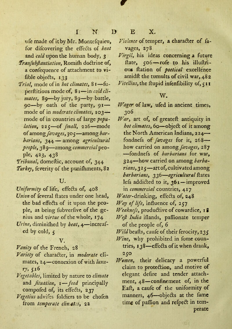 r K ■life made of it by Mr. Montefquieu, for difcovering the effects of heat and cold upon the human body, 3 Tranfubjiantiation, Romilli dodlrine of, a confequence of attachment to vi- fible objects, 133 Trials mode of in hot climates^ 8 i—fu- perftitious mode of, 81—in cold cli- matesy 89—by jury, 89—by battle, 90—by oath of the party, 91— mode of in moderate climatesy 103— mode of in countries of large latioriy 225—of fmally 226—mode of 2imov\^favageSy 305—among bar-- barianSy 344 — among agricultural peopley 389—among commercialp^o- ple, 423, 438 Tribunaly domeftic, account of, 344 Turkeyy feverity of the punilhments, 82 U. Uniformity of life, effefts of, 408 Union of feveral ftates under one head, the bad effects of it upon the peo- ple, as being fubverfivc of the ge- nius and virtue of the whole, 174 UrinCy dirninifhed by heaty 4—increaf- ed by cold, 5 V. Vanity of the French, 28 Variety of chara6ter, in moderate cli- mates, 24—connexion of with luxu-‘ ry, 516 Vegetables, limited by nature to climate and fttuatioHy i—food principally compofed of, its effefls, 237 Vegetius advifes foldiers to be chofen from temperate clin.oteSy 22 1> E X, Violence of temper, a charader of fa- vages, 278 Virgil, his ideas concerning a futqre ftate, 506—.rofe to his illuftj^i- GU6 ftation of excellence amidft the tumults of civil war, 482 VitelliuSy the ftupid infenfibility of, 511 W. Wager of law, ufed in ancient times, 306 War, art of, of greateft antiquity in hot climates, 60—objed of it among the North American Indians, 224— fondnefs of favages for it, 268— how carried on divnong favages, 287 —fondnefs of barbarians for war, 324—how carried on among barba- rians, 3 2 5—art of, cultivated among barbarians, 336—agricultural ftates lefs addided to it, 361 — improved in commercial countries, 417 ^(2/^r-drinking, effeds of, 248 Way of life, influence of, 257 WeaknefSy produdive of cowardice, 18 Wejl India iflands, paffionate temper of the people of, 6 ^f/ibeafts, caufe of their ferocity, 235 Wine, why prohibited in fome coun- tries, 138—effeds of it when drank, 250 Women, their delicacy a powerful claim to protedion, and motive of elegant defire and tender attach- ment, 48—confinement of, in the Eaft, a caufe of the uniformity of manners, 46—objeds at the fame time of pallion and refped in tem- perate