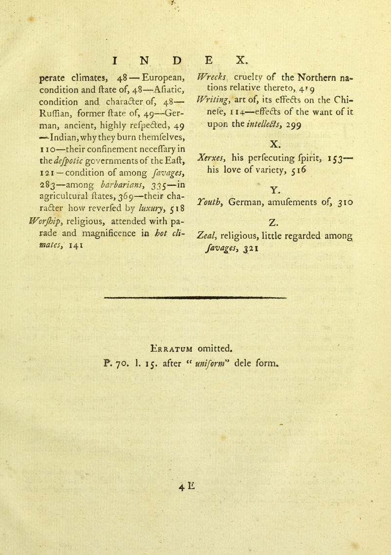 perate climates, 48 ■— European, condition and ftate of, 48—Afiatic, condition and, chara6ter of, 48— Ruffian, former ftate of, 49—Ger- man, ancient, highly refpedted, 49 —Indian, why they burn themfelves, 110—their confinement neceflary in the governments of the Eaft, 121 —condition of among favagesy 283—among barbariansy 335—in agricultural ftates, 369—their cha- rafter how reverfed by luxuryy 518 Worjhipy religious, attended with pa- rade and magnificence in hot cli- mates y 141 Wrecks cruelty of the Northern na- tions relative thereto, 4^9 Writing, art of, its effefts on the Chi- nefe, 114—effects of the want of it upon t\\t intelleblsy 299 X. XerxeSy his perfecuting fpirit, 153— his love of variety, 516 Y. Touthy German, amufements of, 310 Z. Zeal, religious, little regarded among; favagesy 321 Erratum omitted. F. 70. 1. 15. after uniform'* dele form.