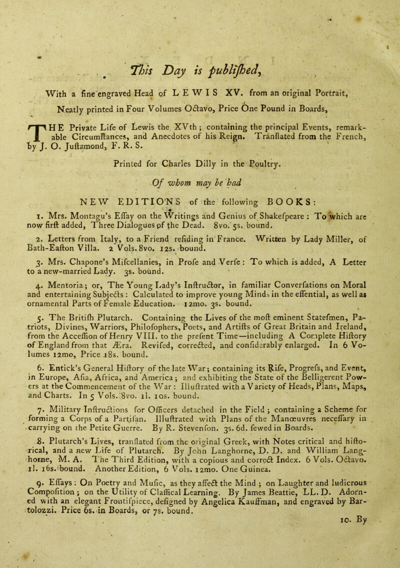 . . ^ TX/j Day is puhltjhed^ With a fine engraved Head c>f LEWIS XV. from an original Portrait, Neatly printed in Four Volumes Odtavo, Price One Pound in Boards, TH E Private Life of Lewis the XVth ; containing the principal Events, remark- able Circumftances, and Anecdotes of his Reign. Tranflated from the French, by J. O. Juftamond, F. R. S. Printed for Charles Dilly in the Poultry. ' Of whom may he had NEW EDITIONS of the following BOOKS: 1. Mrs. Montagu’s Effay on the Writings and Genius of Shakefpeare : To which arc now firft: added, Three Dialogues pf ^he Dead. 8vo. 5s. bound. 2. Letters from Italy, to a Friend refiding in France. Written by Lady Miller, of Bath-Eafton Villa. 2 Vols. 8vo. 12s. bound. 3. Mrs. Chapone’s Mifcellanies, in Profe and Verfe : To which is added, A Letter to a new-married Lady. 3s. bound. 4. Mentorla; or. The Young Lady’s InftrutSlor, in familiar Converfations on Moral and entertaining Subje£ts : Calculated to improve young Minds in the eflential, as well as ornamental Parts of Female Education. i2mo. 3s. bound. 5. The Britifh Plutarch. Containing the Lives of the moft eminent Statefmen, Pa- triots, Divines, Warriors, Philofophers, Poets, and Artifts of Great Britain and Ireland, from the AccefHon of Henry VIII. to the prefent Time—including A Complete Hiftory of England from that Mrz. Revifed, corre6ted, and confiderably enlarged. In 6 Vo- lumes i2mo. Price 18s. bound. 6. Entick’s General Hiftory of the late War; containing its Rife, Progrefs, and Event, in Europe, Afia, Africa, and America ; and exhibiting the State of the Belligerent Pow- ers at the Commencement of the War : Illuftrated with a Variety of Heads, Plans, Maps, and Charts. In 5 Vols. 8vo. il. los. bound. 7. Military Inftrudlions for OfEcers detached in the Field ; containing a Scheme for forming a Corps of a Partifan. Illuftrated with Plans of the Manoeuvres neceflary in ■ carrying on the Petite Guerre. By R. Stevenfon. 3s. 6d. fewed in Boards. b. Plutarch’s Lives, tranflated from the original Greek, with Notes critical and hifto- rical, and a new Life of Plutarch. By John Langhorne, D. D. and William Lang- ihorne, M. A. The Third Edition, with a copious and corredt Index. 6 Vols. 0£tavo. ll. i6s.■bound. Another Edition, 6 Vols. i2mo. One Guinea. 9. Eflays ; On Poetry and Mufic, as they affe£t the Mind ; on Laughter and ludicrous Compofition ; on the Utility of Claffical Learning. By James Beattie, LL. D. Adorn- ed with an elegant Frontifpiece, defigned by Angelica Kauftman, and engraved by Bar- tolozzi. Price 6s. in Boards, or 7s. bound. 10. By