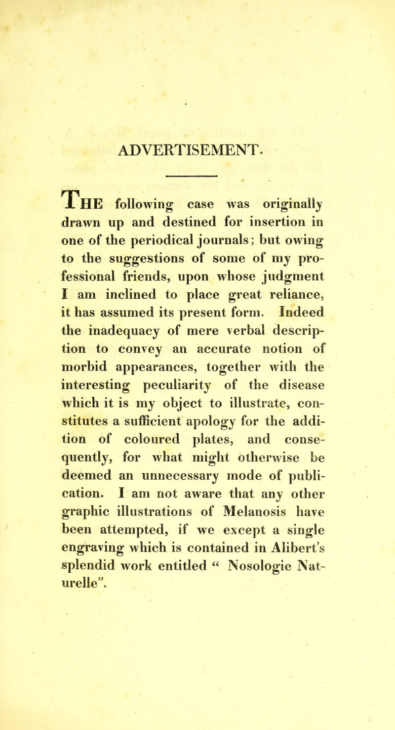 ADVERTISEMENT. The following case was originally drawn up and destined for insertion in one of the periodical journals; but owing to the suggestions of some of my pro» fessional friends, upon whose judgment I am inclined to place great reliance, it has assumed its present form. Indeed the inadequacy of mere verbal descrip- tion to convey an accurate notion of morbid appearances, together with the interesting peculiarity of the disease which it is my object to illustrate, con- stitutes a sufficient apology for the addi- tion of coloured plates, and conse- quently, for what might otherwise be deemed an unnecessary mode of publi- cation. I am not aware that any other graphic illustrations of Melanosis have been attempted, if we except a single engraving which is contained in Alibert's splendid work entitled Nosologic Nat- urelle''.