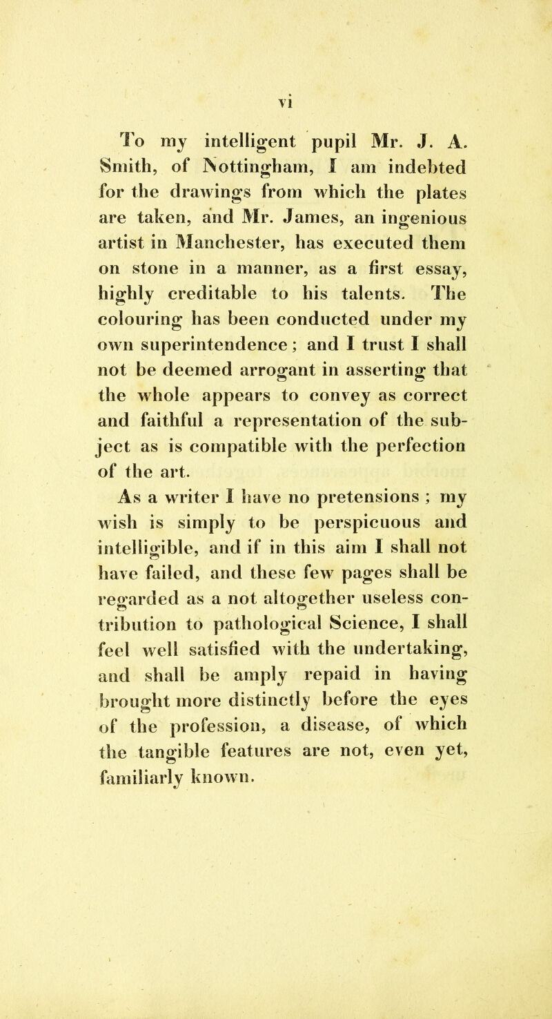 VI To my intelligent pupil Mr. J. A. Smith, of Nottingham, 1 am indebted for the drawings from which the plates are taken, and Mr. James, an ingenious artist in Manchester, has executed them on stone in a manner, as a first essay, highly creditable to his talents. The colouring has been conducted under my own superintendence; and I trust I shall not be deemed arrogant in asserting that the whole appears to convey as correct and faithful a representation of the sub- ject as is compatible with the perfection of the art. As a writer I have no pretensions ; my wish is simply to be perspicuous and intelligible, and if in this aim 1 shall not have failed, and these few pages shall be regarded as a not altogether useless con- tribution to pathological Science, I shall feel well satisfied with the undertaking, and shall be amply repaid in having brought more distinctly before the eyes of the profession, a disease, of which the tangible features are not, even yet, familiarly known.