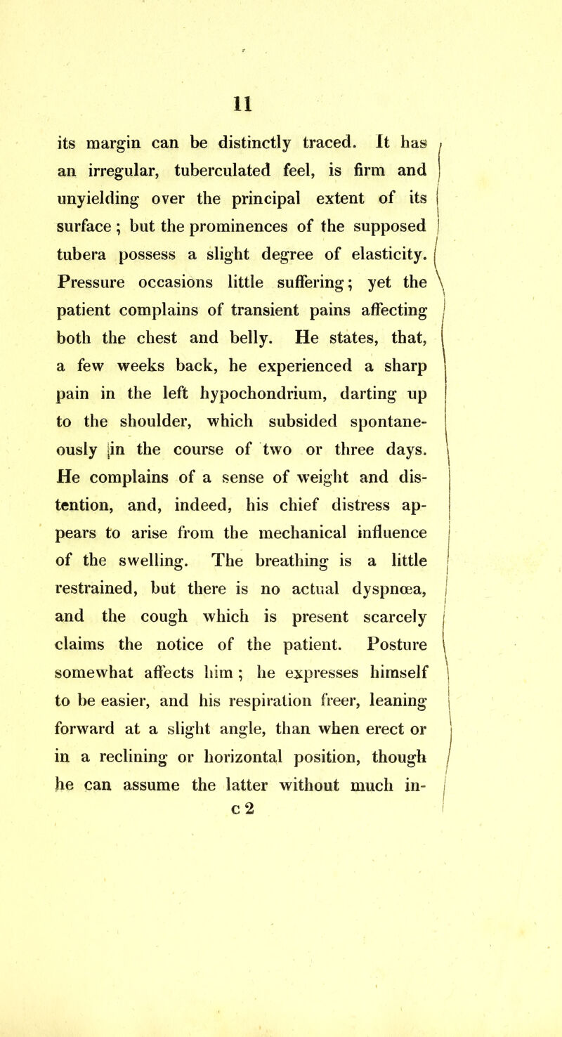 its margin can be distinctly traced. It has an irregular, tuberciilated feel, is firm and unyielding over the principal extent of its | surface ; but the prominences of the supposed j tubera possess a slight degree of elasticity. | Pressure occasions little suffering; yet the \ patient complains of transient pains affecting j both the chest and belly. He states, that, I a few weeks back, he experienced a sharp pain in the left hypochondrium, darting up to the shoulder, which subsided spontane- ously jin the course of two or three days. He complains of a sense of weight and dis- j tention, and, indeed, his chief distress ap- j pears to arise from the mechanical influence j of the swelling. The breathing is a little | restrained, but there is no actual dyspnoea, j and the cough which is present scarcely | claims the notice of the patient. Posture \ somewhat affects him; he expresses himself | to be easier, and his respiration freer, leaning | forward at a slight angle, than when erect or 1 in a reclining or horizontal position, though j he can assume the latter without much in- j c 2 i