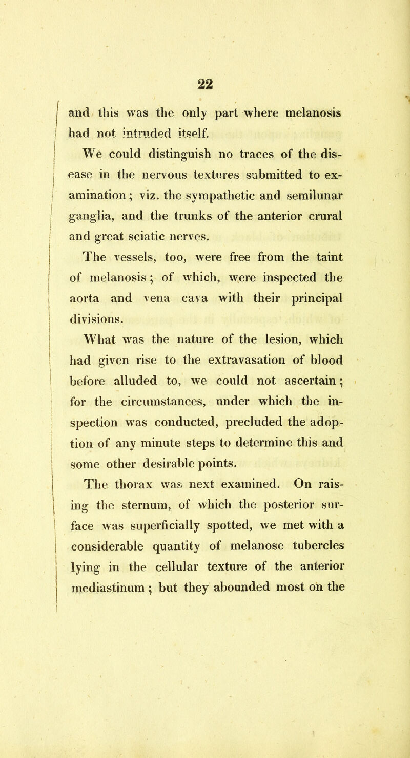 and this was the only part where melanosis I had not intruded itself. We could distinguish no traces of the dis- ease in the nervous textures submitted to ex- amination ; viz. the sympathetic and semilunar I ganglia, and the trunks of the anterior crural I and great sciatic nerves. I The vessels, too, were free from the taint j of melanosis; of which, were inspected the I aorta and vena cava with their principal ; divisions. ! What was the nature of the lesion, which 1 had given rise to the extravasation of blood ) I before alluded to, we could not ascertain; s ; for the circumstances, under which the in- ) spection was conducted, precluded the adop- tion of any minute steps to determine this and I some other desirable points. } The thorax was next examined. On rais- I ing the sternum, of which the posterior sur- ! face was superficially spotted, we met with a j considerable quantity of melanose tubercles ) lying in the cellular texture of the anterior mediastinum ; but they abounded most on the