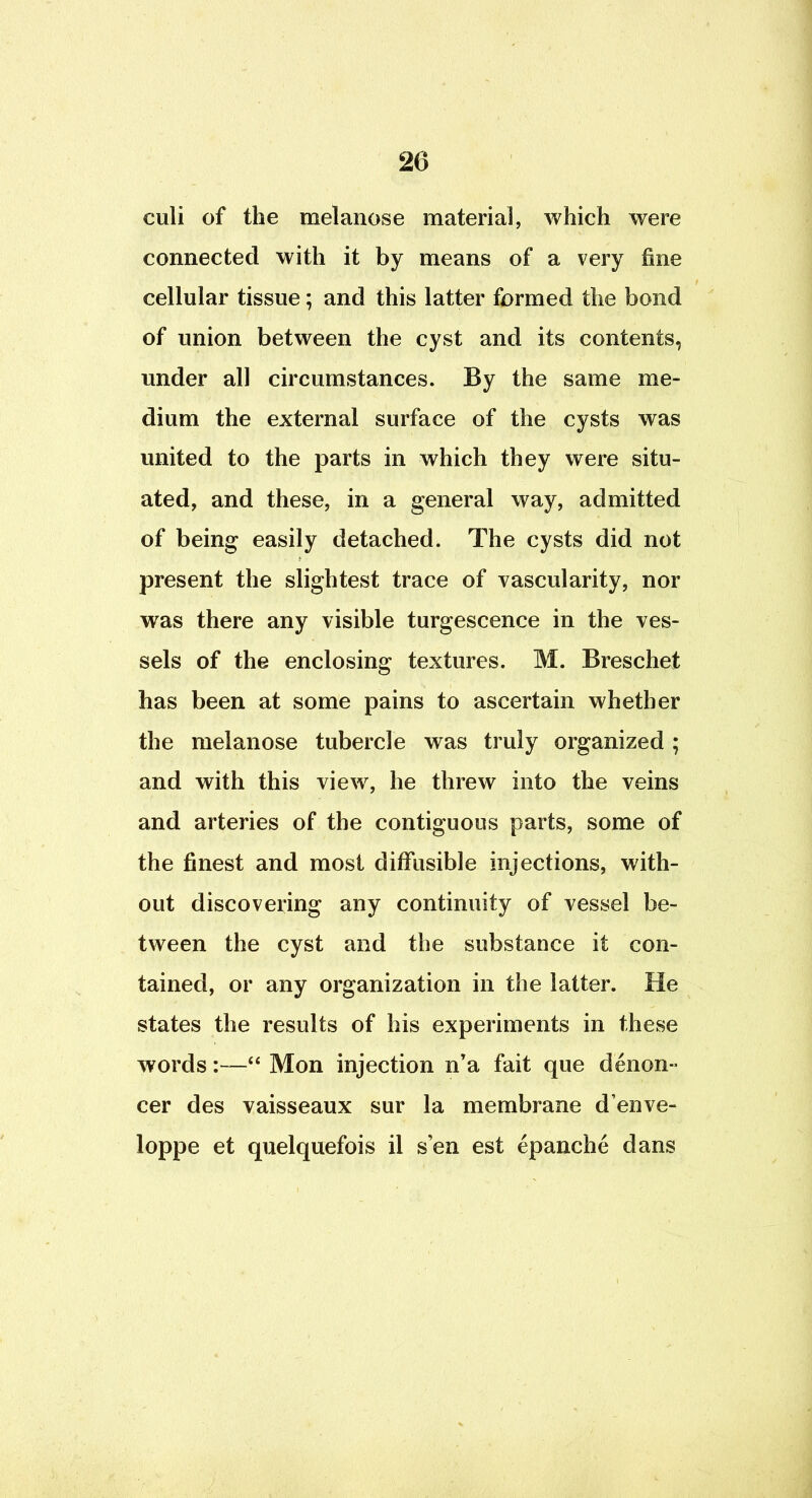 culi of the melanose material, which were connected with it by means of a very fine cellular tissue; and this latter formed the bond of union between the cyst and its contents, under all circumstances. By the same me- dium the external surface of the cysts was united to the parts in which they were situ- ated, and these, in a general way, admitted of being easily detached. The cysts did not present the slightest trace of vascularity, nor was there any visible turgescence in the ves- sels of the enclosing textures. M. Breschet has been at some pains to ascertain whether the melanose tubercle was truly organized ; and with this view, he threw into the veins and arteries of the contiguous parts, some of the finest and most diffusible injections, with- out discovering any continuity of vessel be- tween the cyst and the substance it con- tained, or any organization in the latter. He states the results of his experiments in these words:—“ Mon injection n’a fait que denon- cer des vaisseaux sur la membrane d’enve- loppe et quelquefois il sen est epanche dans