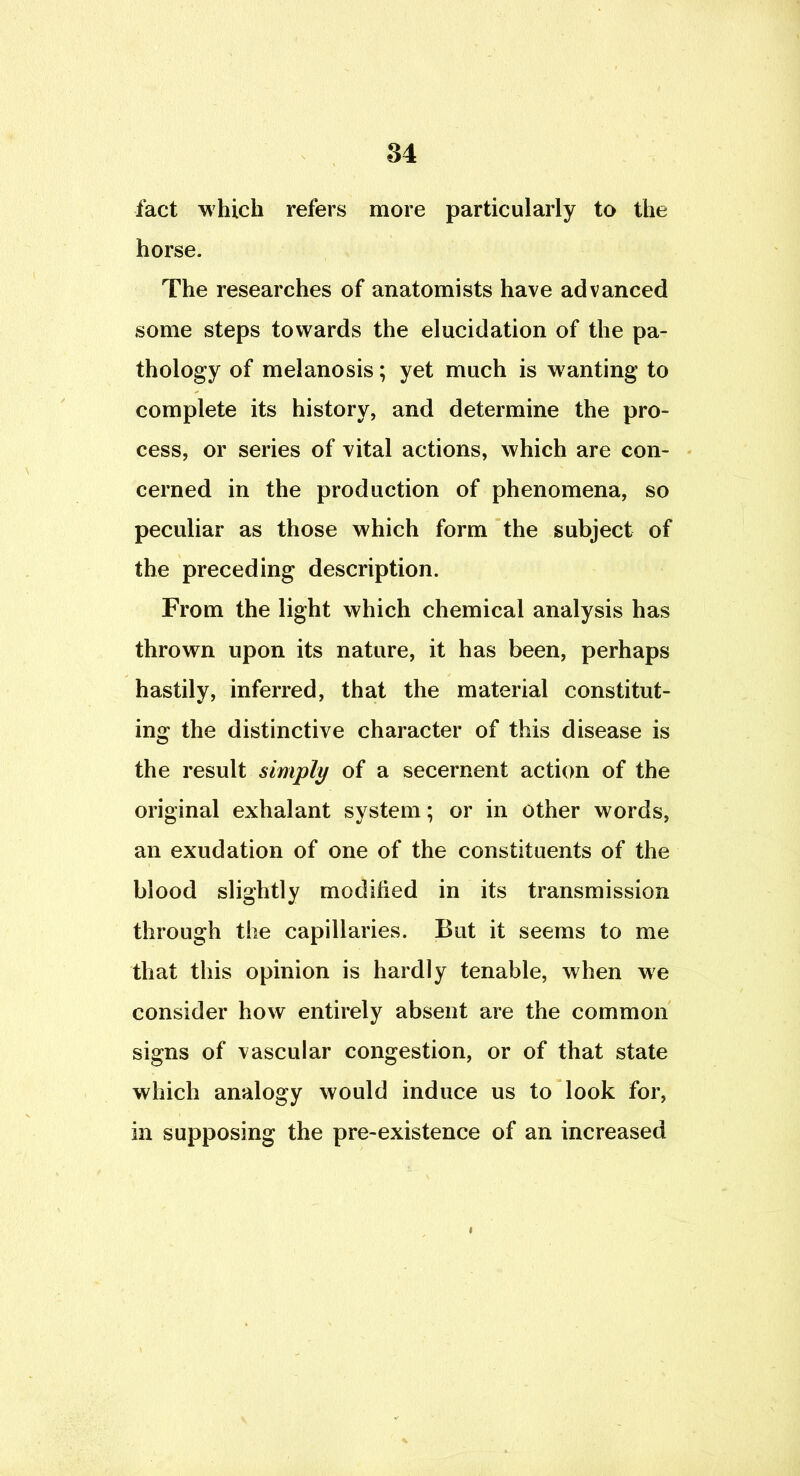 fact which refers more particularly to the horse. The researches of anatomists have advanced some steps towards the elucidation of the pa- thology of melanosis; yet much is wanting to complete its history, and determine the pro- cess, or series of vital actions, which are con- cerned in the production of phenomena, so peculiar as those which form the subject of the preceding description. From the light which chemical analysis has thrown upon its nature, it has been, perhaps hastily, inferred, that the material constitut- ing the distinctive character of this disease is the result simply of a secernent action of the original exhalant system; or in other words, an exudation of one of the constituents of the blood slightly modified in its transmission through the capillaries. But it seems to me that this opinion is hardly tenable, when we consider how entirely absent are the common signs of vascular congestion, or of that state which analogy would induce us to look for, in supposing the pre-existence of an increased