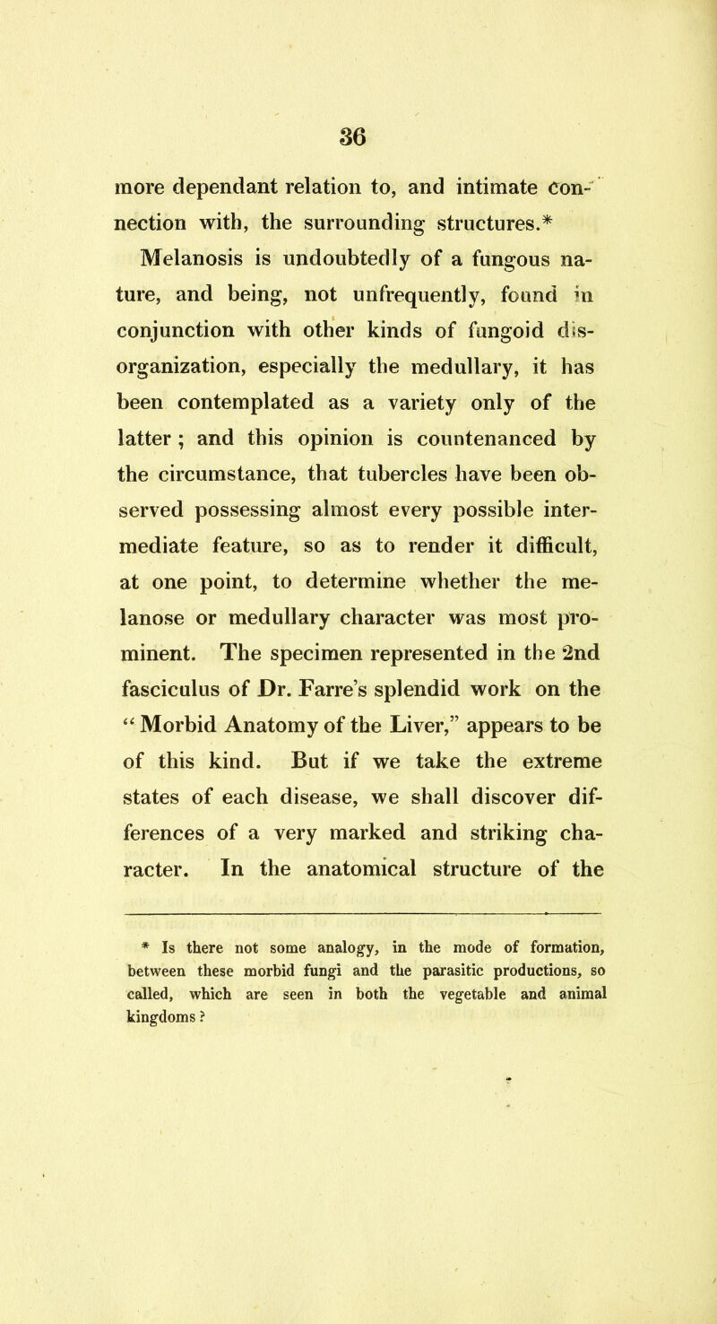 more dependant relation to, and intimate Con- nection with, the surrounding structures.^ Melanosis is undoubtedly of a fungous na- ture, and being, not unfrequently, found in conjunction with other kinds of fungoid dis- organization, especially the medullary, it has been contemplated as a variety only of the latter ; and this opinion is countenanced by the circumstance, that tubercles have been ob- served possessing almost every possible inter- mediate feature, so as to render it difficult, at one point, to determine whether the me- lanose or medullary character was most pro- minent. The specimen represented in the 2nd fasciculus of Dr. Farre’s splendid work on the Morbid Anatomy of the Liver,” appears to be of this kind. But if we take the extreme states of each disease, we shall discover dif- ferences of a very marked and striking cha- racter. In the anatomical structure of the * Is there not some analogy, in the mode of formation, between these morbid fungi and the parasitic productions, so called, which are seen in both the vegetable and animal kingdoms ?