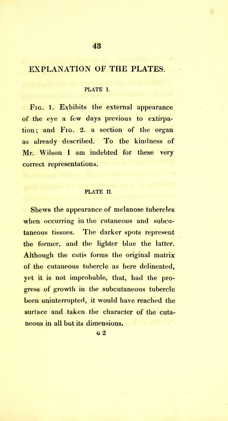 EXPLANATION OF THE PLATES. PLATE I. Fig. 1. Exhibits the external appearance of the eye a few days previous to extirpa- tion; and Fig. 2. a section of the organ as already described. To the kindness of Mr. Wilson 1 am indebted for these very correct representations. PLATE II. Shews the appearance of melanose tubercles when occurring in the cutaneous and subcu- taneous tissues. The darker spots represent the former, and the lighter blue the latter. Although the cutis forms the original matrix of the cutaneous tubercle as here delineated, yet it is not improbable, that, had the pro- gress of growth in the subcutaneous tubercle been uninterrupted, it would have reached the surface and taken tlie character of the cuta- neous in all but its dimensions. G 2