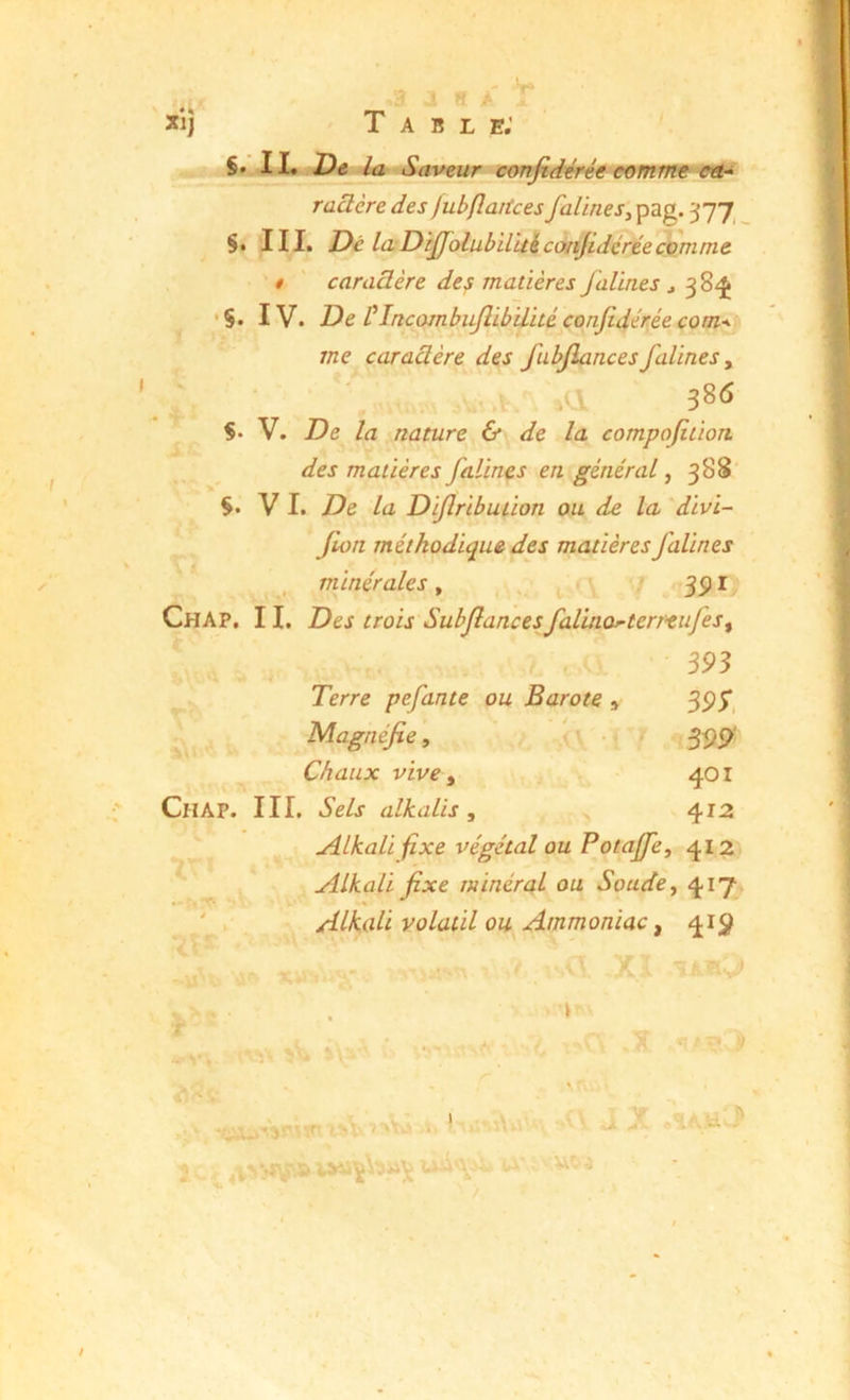 •S. ç. De la Saveur confidé) ü'iJ' uumiii9Vlü raüère des jubfîaiices falineSy pag. ^77 III. Dé la DiJJ^olubil’ui corijidcrée comme t ' caraâère des matières falines j 3 8^ IV. De ÜIncoinbuflibilué confidérée com-^ me caradère des fubjlances falines y SX V. De la nature & de la compofition des matières falines en général, 388 V I. De la Diflribution ou de la divi- Jlon méthodique des matières falines minérales, j . 35) I Chap, il Des trois SubJîancesfalinoj’terrtufeSy m Terre pefante ou Barote » Magnéfe, Chaux vive y 111, Sels alkalis , Alkali^xe végétal ou Potajfe, 412 AlkaU fixe minéral ou Soude y 417 Alkali volatil ou Ammoniac y 41;^ < \ Chap. 3P;. 401 412 IV