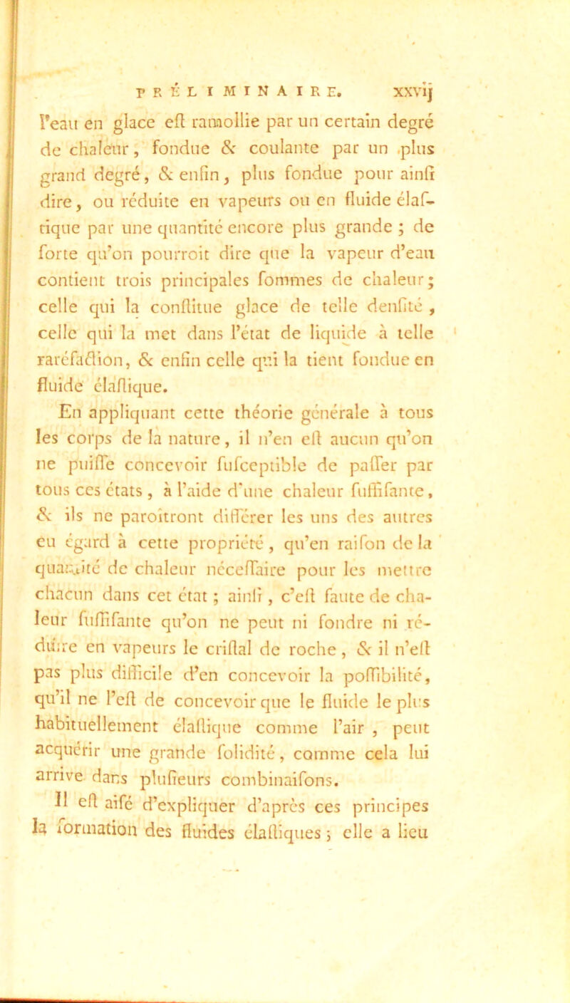 XXVIJ l’eau en glace efl ranaollie par un certain degré de chaleur fondue & coulante par un .plus grand degré, &. enfin, plus fondue pour ainfi dire, ou réduite en vapeitrs ou en fluide élaf- rique par une quantité encore plus grande ; de forte qifon pourroit dire que la vapeur d’eau contient trois principales fommes de chaleur; celle qui la conflitue glace de telle denfité , celle qui la met dans l’état de liquide à telle raréfaélion, Sc enfin celle qui la tient fondue en fluide élaflique. En appliquant cette théorie générale à tous les corps de la nature, il n’en ell aucun qu’on ne puifle concevoir fufceptible de palTer par tous CCS états , à l’aide d'une chaleur fuffifante, & ils ne paroîtront ditférer les uns des autres eu égard à cette propriété, qu’en raifon de la quaj:;.tité de chaleur nécefiaire pour les mettre chacun dans cet état ; ainlî, c’ell faute de cha- leur fufiifante qu’on ne peut ni fondre ni vé- du'ne en vapeurs le criflal de roche, & il n’ell pas plus diflicile d’en concevoir la poffibilité, qu’il ne l’cfl de concevoir que le fluide le plus habituellement élalliqne comme l’air , peut acquérir une grande folidité, comme cela lui arrive dans plufieurs combinaifons. 11 efl aifé d’expliquer d’après ces principes la lonnation des fluides élafliques ; elle a lieu