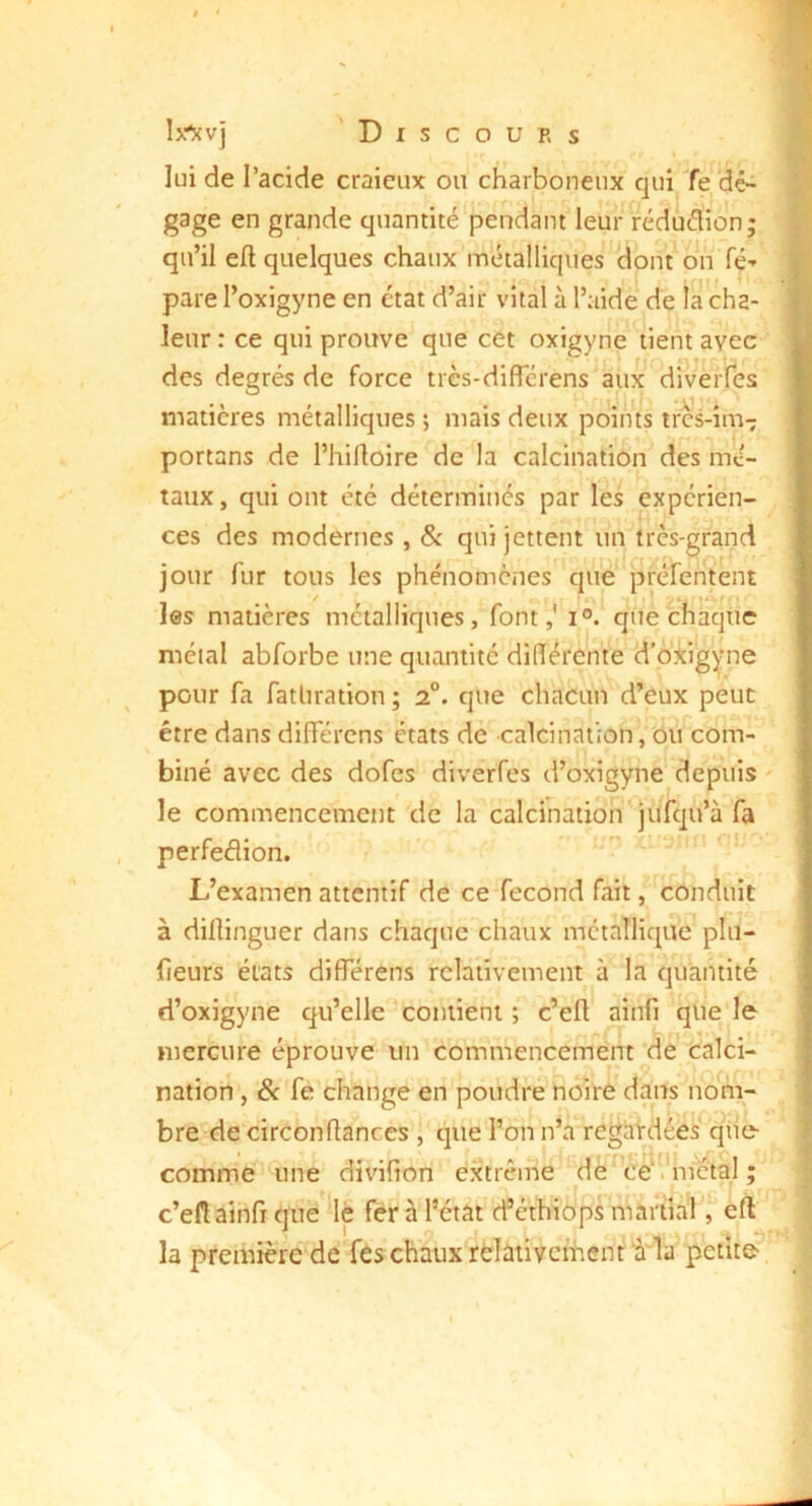 lui de l’acide craicux ou charboneux qui Te (dé- gage en grande quantité pendant leur réduélion; qu’il eft quelques chaux m’étalliques clont on Té-' pare l’oxigyne en état d’air vital à l’aide de la cha- leur: ce qui prouve que cet oxigyne tient avec des degrés de force tres-diflerens aux matières métalliques ; mais deux points tres-im- portans de l’hifloire de la calcination des mé- taux , qui ont été déterminés par les expérien- ces des modernes , & qui jettent un très-grand jour fur tous les phénomènes' qué préfentent les matières métalliques, font,' i°. que chaque métal abforbe une quantité didérente d’oiig^çme pour fa fatliration ; 2°. que chacun d’eux peut être dans différens états de calcination, oii com- biné avec des dofes divérfes d’oxigyne' depuis le commencement de la calcination'juTqu’à fa perfeélion. ' *■’ ’ L’examen attentif de ceTecond fait, conduit à diflinguer dans chaque chaux métallique pln- fieurs états différens relativement à la quantité d’oxigyne qu’elle contient ; c’eft ainfi qlie le mercure éprouve un commencement de' calci- nation , Sc fe change en poudré hoirC dans nom- bre de circonflances , que l’on n’a regaKiées^^qhe- comme une divifion extrême ‘de^^cê^V 'métal ; c’efl ainfi que'^lè fer à l’état d’éthiôprTuài'tia'l, eft la première de feschaiixrèîativcihenLaTa petite