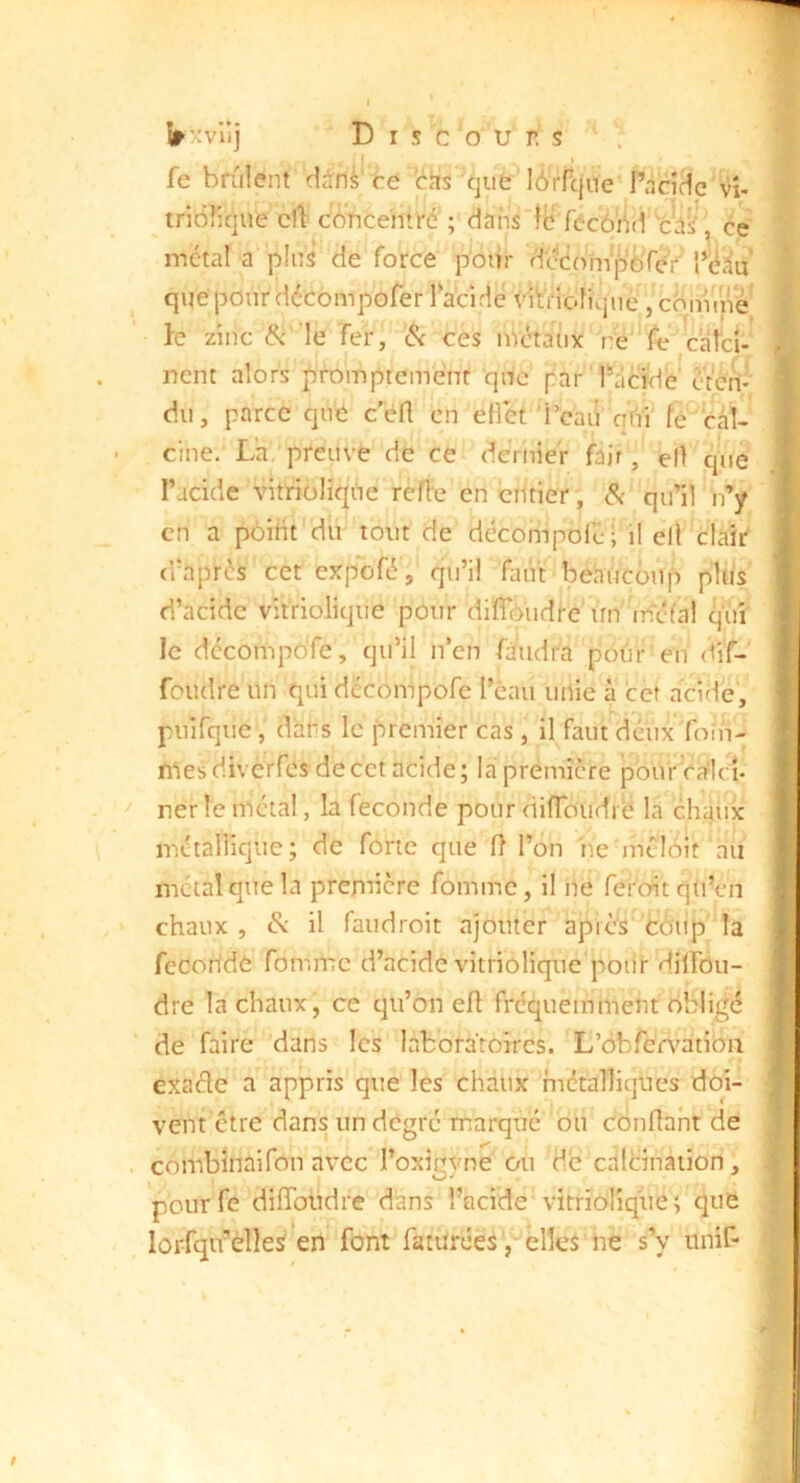 » • » • (T XV U J Discours fe brûlent din^'ce bhs que lbTrcjue'râciHc''vî- tridiique cil eAncentré'; dansdl? fécô'ûd 'c^il/ ce métal a pins de force poiir dcéom*j%Yer que pour décompofer l‘acidc <’Wi‘ioliqiie le zinc & le Ter, <5c ces nVcHaux re'^Te caîc^ ncnt alors promptement qnc parlVicTdè' ctcn-’ du, parce qué c’éfl en eflet Û’cairqVn fe bal- eine. La, preuve de ce dernier fait, efl ÿie l’acide vitriüliq;tie réfie en entier', Sc qu’il n'^y en a poitit dit tout de dccompoléi il ell clair' (Taprés cet expbfé, qu’il faut beaucoup pltis’ d’acide vit'riolique pour dilToudre un mcfal ÿû le décompôTe, qu’il iTen faudra pôûr en <<iT-' foudre un qui dccompofe Tcau unie a cèt acide, puirque , dans le premier cas , il faut deux foin- niesdivèrfes de cet acide; la première pourcalcî- ner le métal, la fécondé pour difToudi é la cluiuic métallique; de forte que fl l’on 'ne mélt^it'aii métal que la prenûcre Tomme, il ne feroit qU’en chaux, il faudroit ajouter aprbs Cùu'pMa Tecorfde Tomme d’acide vitriolique'pour dilTôii- dre la chaux, ce qu’on efl fréquemment obligé de faire dans les laboratoires. L’obren^ation exaéle a appris que les chaux métalliques doi- vent être dans un degré marqué dû confiant de combinaifon avec l’oxigyné ou db calbinaiion, pourfe difîbüdre dans l’acide'vitrïdlîque; que lorfqu’èîleS en font TatüréesV ’elîes he s’y unit