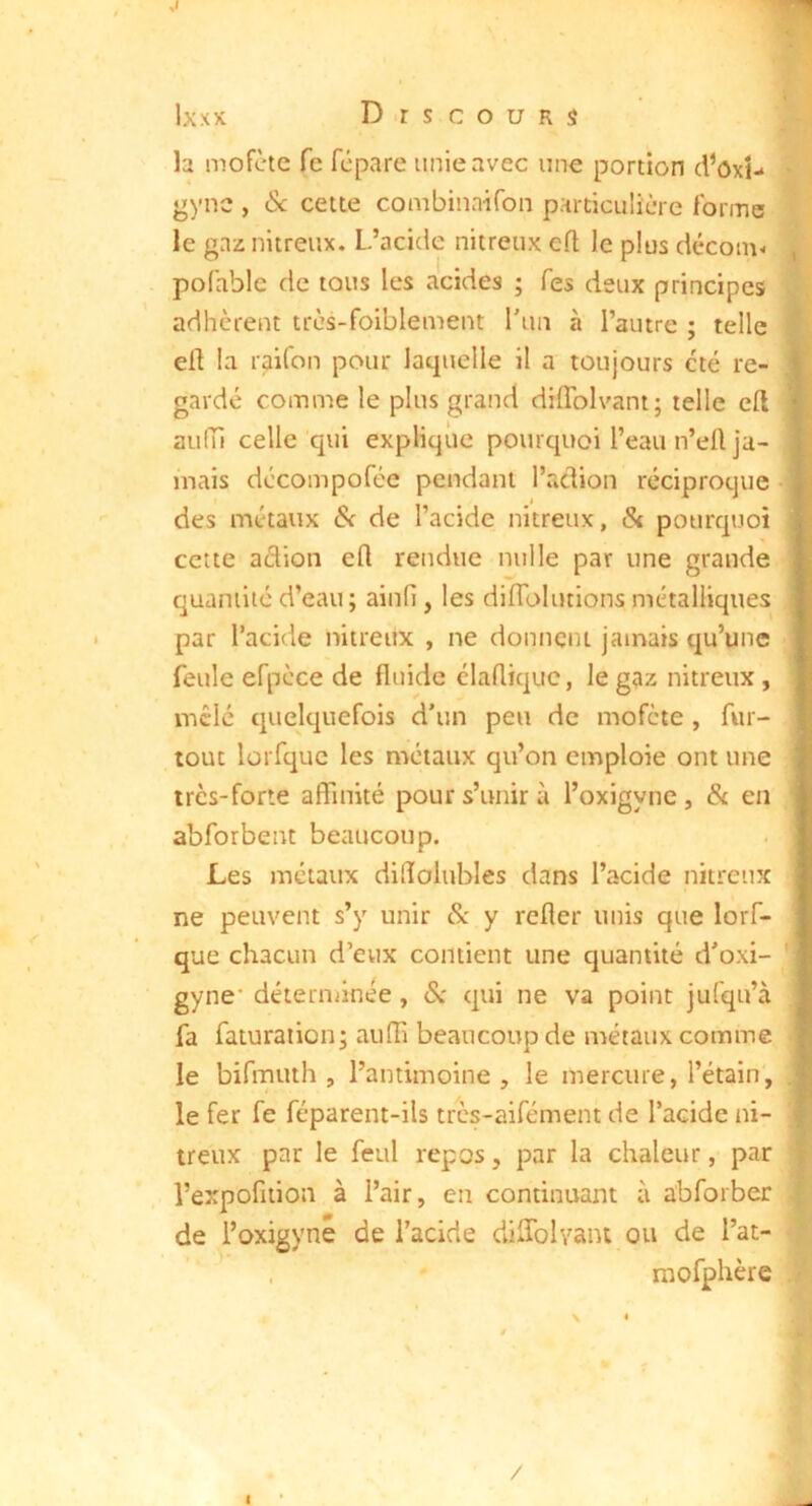 ,1 Ixxx Discours la mofèic fe fcpare unie avec une portion d’ôxt- * ‘>ync , & cette combinaifon particulière forme le gaz nitreux. L’acide nitreux cft le plus décoin- ^ pofable de tous les acides ; Tes deux principes adhèrent très-foiblement l'un à l’autre ; telle eü la raifon pour laquelle il a toujours été re- gardé comme le plus grand diflblvant; telle eft auiïi celle qui explique pourquoi l’eau n’eü ja- mais dccompofée pendant l’aclion réciproque des métaux & de l’acide nitreux, & pourquoi cette adion eft rendue nulle par une grande quantité d’eau; ainfi , les diflblutions métalliques par l’acide nitreux , ne donnent jamais qu’une feule efpcce de fluide élaflique, le gaz nitreux , mêlé quelquefois d'un peu de mofete , fur- tout lüi fquc les métaux qu’on emploie ont une très-forte affinité pour s’unir à l’oxigyne, & en abforbent beaucoup. Les métaux dilïolubles dans l’acide nitreux ne peuvent s’y unir Sc y refler unis que lorf- que chacun d’eux contient une quantité d'oxi- ' gyne' déterminée, <Sr qui ne va point jufqu’à fa faturaiion; auffi beaucoup de métaux comme le bifmuth , l’antimoine , le mercure, l’étain, . le fer fe féparent-ils très-aifément de l’acide ni- treux par le feul repos, par la chaleur, par « l’expofiiion à l’air, en continuant à abforber | de l’oxigyné de l’acide diffolvant ou de l’at- f ^ , raofphère . • \ * i /