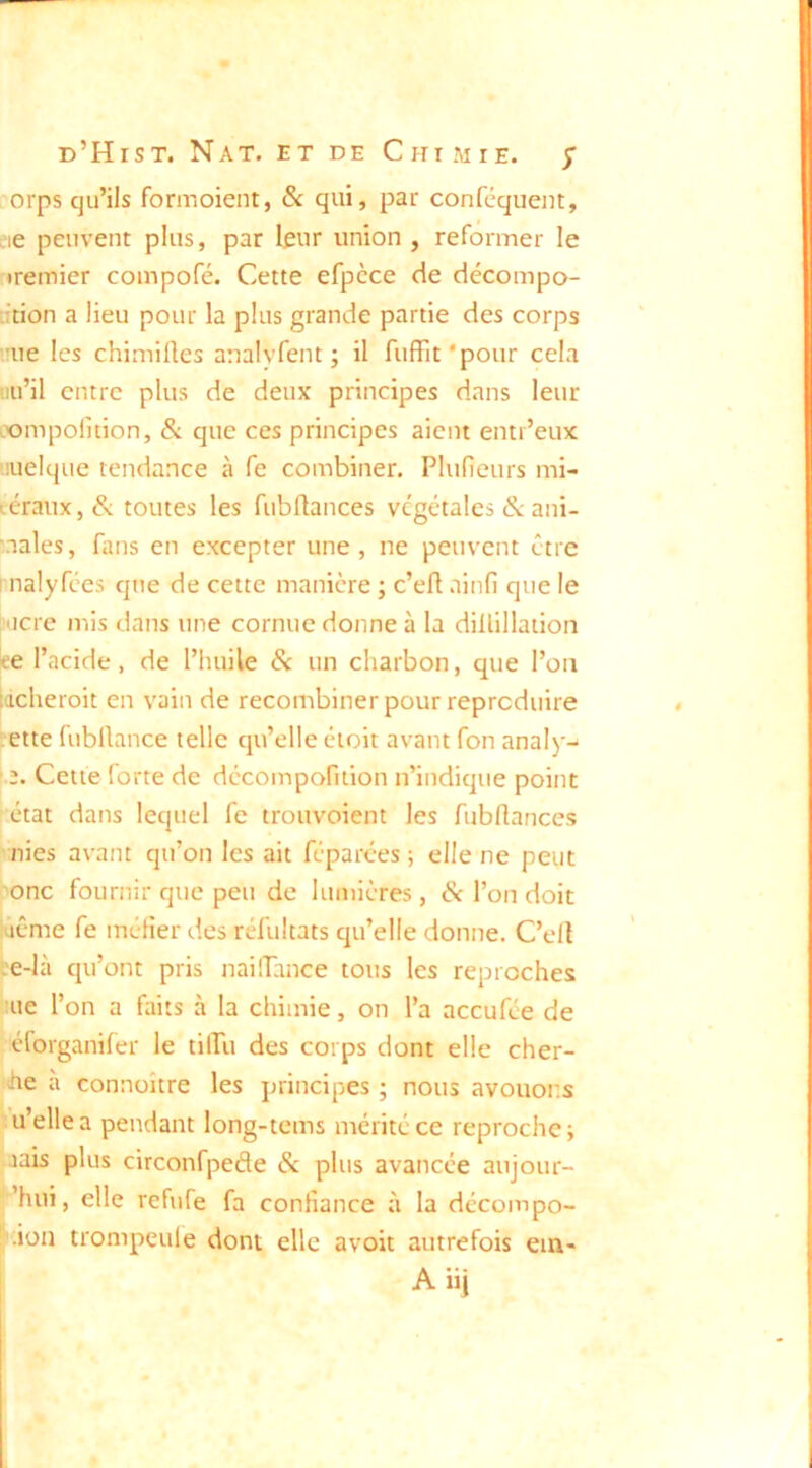 orps qu’ils formoient, & qui, par conféquent, eie peuvent plus, par leur union , reformer le •remier compofé. Cette efpcce de décompo- Ttion a lieu pour la plus grande partie des corps 'ue les chimilles analyfent ; il fuffit'pour cela nu’il entre plus de deux principes dans leur oompolition, & que ces principes aient entr’eux 'iuelque tendance à fe combiner. Plufieurs mi- léraux,^ toutes les fubUances végétales & ani- ■.nales, fans en excepter une, ne peuvent être I nalyfees que de cette manière ; c’efl ainfi que le l’ticre mis dans une cornue donne à la diüillation ce l’acide, de l’huile Sc un charbon, que l’on lacheroit en vain de recombiner pour reproduire ette fubllance telle qu’elle éioit avant fon analy^ |.2. Cette lorte de dccompofition n’indique point état dans lequel fe trouvoient les fubflances nies avant qu’on les ait féparées ; elle ne peut onc fournir que peu de lumières, 6c l’on doit (jême fe métier des réfultats qu’elle donne. C’elt :e-là qu’ont pris naÜTance tous les reproches ’ue l’on a faits à la chimie, on l’a aceufée de éforganifer le tilPu des corps dont elle cher- che à connoître les principes ; nous avouons u’ellea pendant long-tems mérité ce reproche; mis plus circonfpefle 6c plus avancée aujour- ’hui, elle refufe fa contiance à la décompo- * .ion trompçule dont elle avoit autrefois em- Aiii