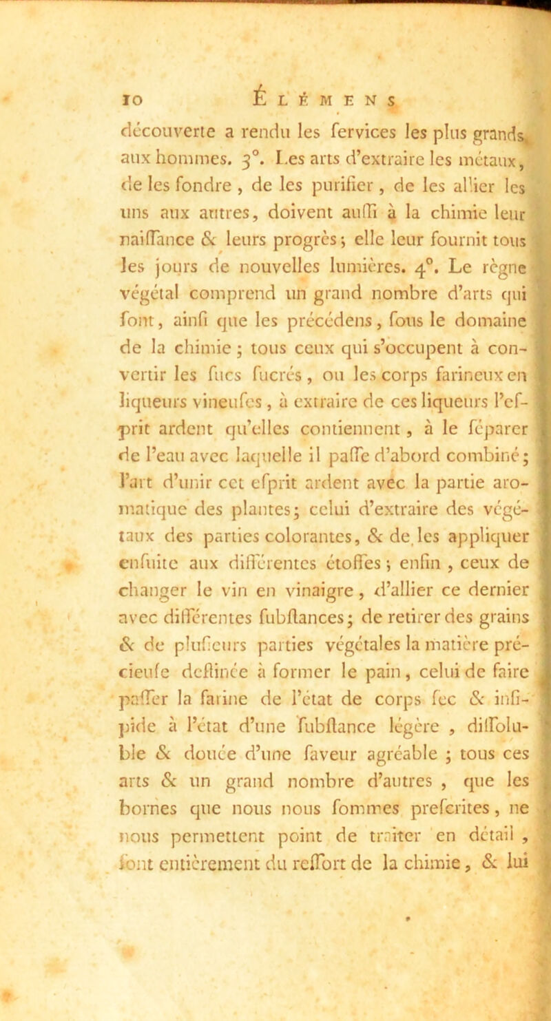 découverte a rendu les fervices les plus grandsj| aux hommes. 3°. Les arts d’extraire les métaux, de les fondre , de les purifier, de les allier les uns aux antres, doivent aulTi à la chimie leur I nailTance Sc leurs progrès ; elle leur fournit tous ' les jours de nouvelles lumières. 4°. Le règnes végéta! comprend un grand nombre d’arts qui font, ainfi que les précédons, fous le domaine de la chimie ; tous ceux qui s’occupent à con- vertir les fucs fucrés , ou les corps farineux en liqueurs vineufes, à extraire de ces liqueurs l’cf- j>rit ardent qu’elles contiennent, à le féparcr de l’eau avec laquelle il paiïe d’abord combiné; l’art d’unir cet efprit ardent avec la partie aro- matique des plantes; celui d’extraire des végé- taux des parties colorantes, &:de.les appliquer enfuite aux dilTérentcs étoffes *, enfin , ceux de changer le vin en vinaigre, d’allier ce dernier avec dilférentes fubffances; de retirer des grains Si de pluficurs parties végétales la matière pré- cieufe dcffince à former le pain, celui de faire paffer la farine de l’état de corps fec Sc infi- jjide à l’état d’une fubftance légère , dilfolu- bie & douée d’une faveur agréable ; tous ces arts Si un grand nombre d’autres , que les bornes que nous nous fommes preferites, ne nous permettent point de traiter en détail , i ibnt entièrement du reflbrt de la chimie, & lui