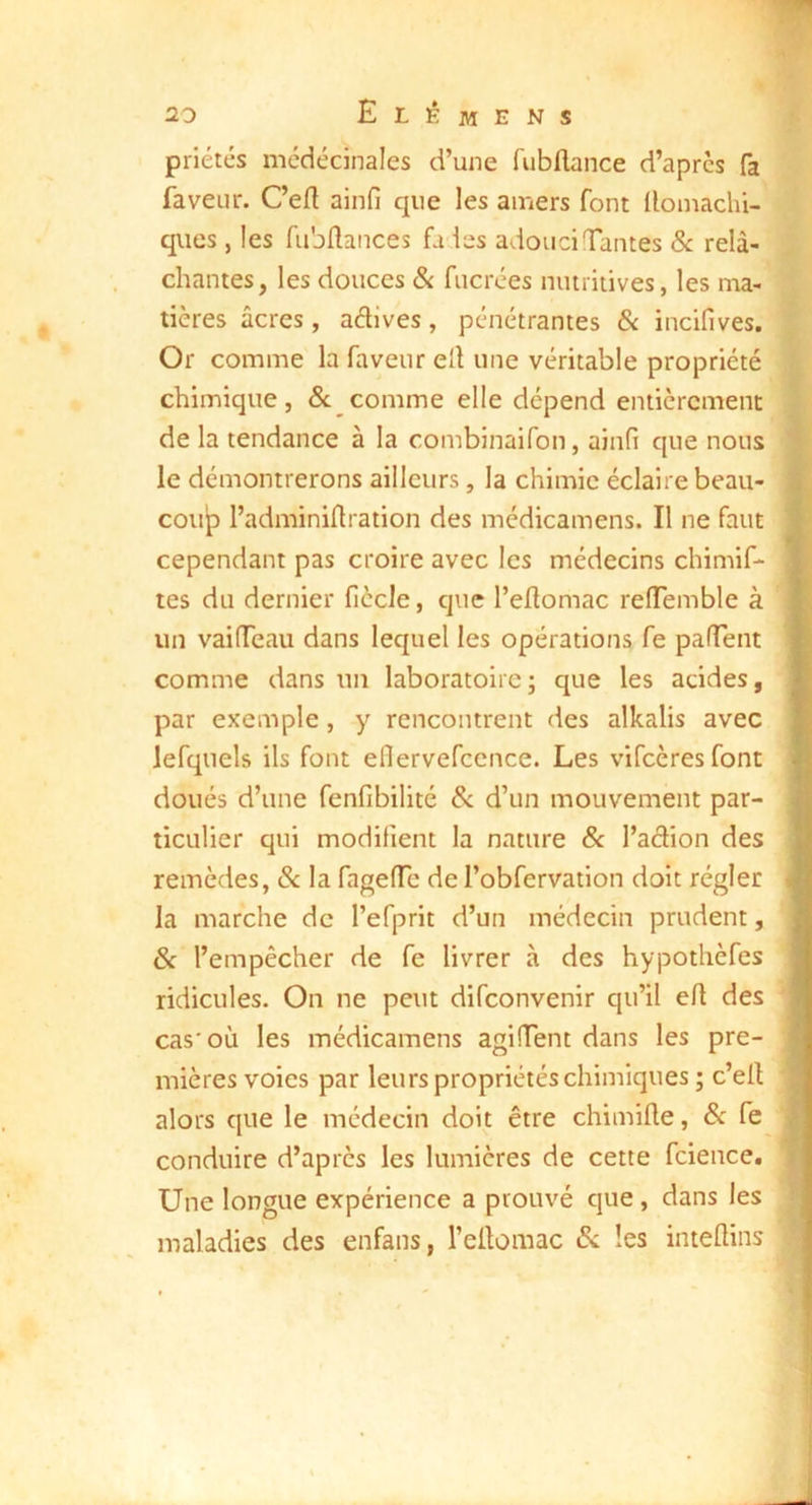 priétés mcdécinales d’une fubflance d’aprcs fa faveur. Cefl ainfi que les amers font llomachi- qiies, les fiibHances fades adouci Tantes Sc relâ- chantes, les douces & fucrées nutritives, les ma- tières âcres, adlves, pénétrantes & incifives. Or comme la faveur eÜ une véritable propriété chimique, <Sc comme elle dépend entièrement de la tendance à la combinaifon, ainfi que nous le démontrerons ailleurs, la chimie éclaire beau- coup l’adminiflration des médicamens. Il ne faut cependant pas croire avec les médecins chimif- tes du dernier fiècle, que l’eflomac reTemble à un vaiTeau dans lequel les opérations fe paTent comme dans im laboratoire; que les acides, par exemple, y rencontrent des alkalis avec Jefquels ils font eflervefccnce. Les vifcèresfont doués d’une fenfibilité ^ d’un mouvement par- ticulier qui modifient la nature & l’adion des remèdes, Sc la fageTe de l’obfervation doit régler la marche de l’efprit d’un médecin prudent, Sc l’empêcher de fe livrer à des hypothèfes ridicules. On ne peut difconvenir qu’il ert des cas'où les médicamens agiTent dans les pre- mières voies par leurs propriétés chimiques ; c’ell alors que le médecin doit être chimifle, Sc fe conduire d’après les lumières de cette fcience. Une longue expérience a prouvé que, dans les maladies des enfans, l’ellomac Sc les inteflins