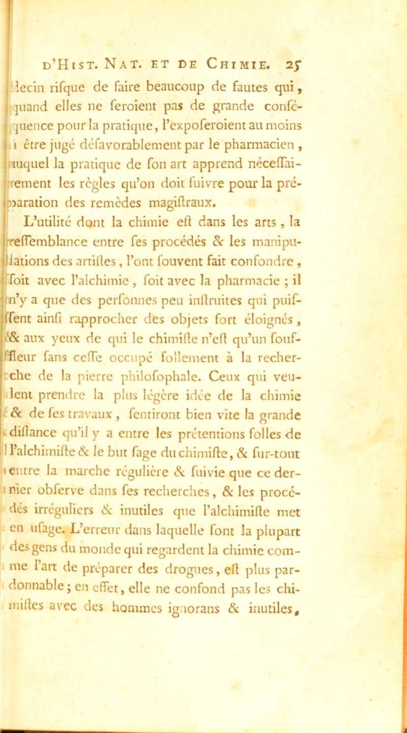 îlecin rifque de faire beaucoup de fautes qui, I juand elles ne feroient pas de grande confc- ^quence pour la pratique, l’expoferoient au moins il être jugé défavorablement par le pharmacien , lîuquel la pratique de fon art apprend nécelTai- frement les règles qu’on doit fuivre pour la pré- )5araiion des remèdes magiflraux. ! L’utilité dont la chimie eft dans les arts, la rtiïemblance entre fes procédés 8c les manipu- lations des artiües, l’ont fouvent fait confondre , Toit avec l’alchimie, Toit avec la pharmacie ; il n’y a que des perfonnes peu infimités qui puif- Tent ainfi rapprocher des objets fort éloignés, î& aux yeux de qui le chimille n’eft qu’un fouf- Ifieur fans ceffe occupé follement à la recher- fcche de la pierre philofophale. Ceux qui veu- Ment prendre la plus légère idée de la chimie f 8c de fes travaux , Terniront bien vite la grande fcdidance qu’il y a entre les prétentions folles de 1 l’alchimifte & le but Tage duchimifte, & fur-tout ( entre la marche régulière Sc Tuivie que ce der- ! nier obferve dans Tes recherches, & les procé- ' dés irréguliers 8c inutiles que Talchimifle met I en ufage. L’erreur dans laquelle font la plupart , des gens du monde qui regardent la chimie com- |i me l’art de préparer des drogues, efl plus par- |( donnable; en effet, elle ne confond pas les chi-