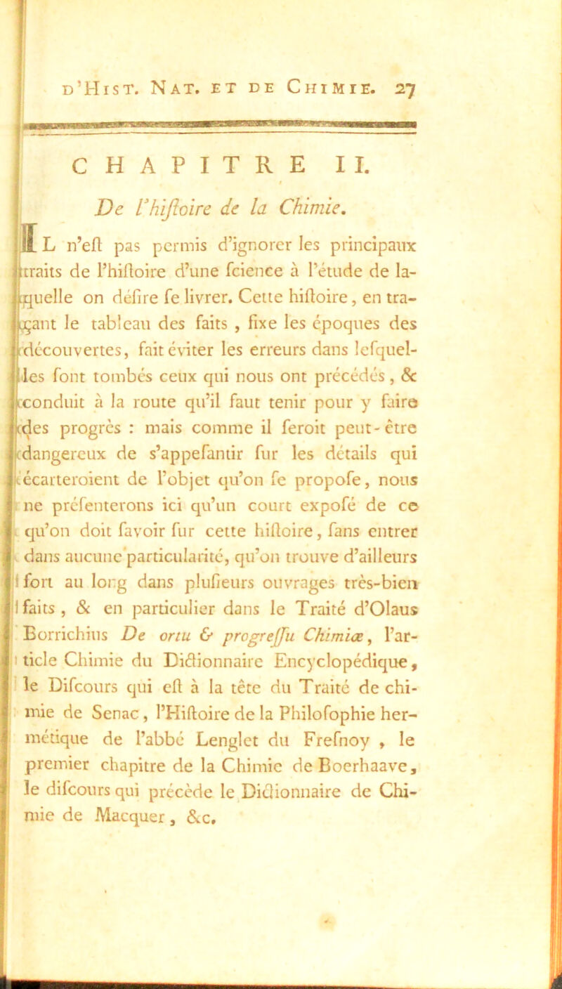 CHAPITRE II. ! De l'hijîoire de la Chimie. ï L n’eft pas permis d’ignorer les principaux rraiis de l’hilloire d’une fcience à l’étude de la- uelle on défire fe livrer. Cette hiftoire, en tra- ant le tableau des faits , fixe les époques des découvertes, faitéuter les erreurs dans lefquel- es font tombés ceux qui nous ont précédés, & conduit à la route qu’il faut tenir pour y faire xjes progrès : mais comme il feroit peut-être dangereux de s’appefaniir fur les détails qui ’écarteroient de l’objet qu’on fe propofe, nous ne préfenterons ici qu’un court expofé de ce qu’on doit favoir fur cette hiftoire, fans entrer dans aucunc‘particulanté, qu’on trouve d’ailleurs 1 fort au long dans plulieurs ouvrages très-bien 1 faits, & en particulier dans le Traité d’Olaus Borrichius De oriu & Chimiœ, l’ar- I ticle Chimie du Didionnaire Encyclopédique, 1 le Difeours qui cü à la tête du Traité de chi- :• mie de Senac, l’Hiftoire de la Philofophie her- métique de l’abbé Lenglct du Frefnoy , le premier chapitre de la Chimie deBoerhaave, le difeours qui précède le DiéHonnaire de Chi- mie de Macquer, &c.