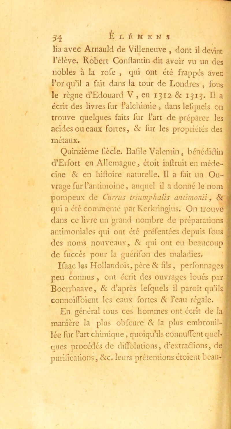 lia avec Arnauld de Villeneuve , dont il devint l’élève. Robert Conftaniiii dit avoir vu un des nobles à la rofe , qui ont été frappés avec l’or qu’il a fait dans la tour de Londres , fous le règne d’Edouard V , en 1312 &: 1313. Il a } écrit des livres fur l’alchimie , dans lefquels on trouve quelques faits fur l’art de préparer les acides ou eaux fortes, ôc fur les propriétés des métaux. Quinzième fiècle. Bafile Valentin, bénédiclin d’Eifort en Allemagne, étoit inüruit en méde-, cine Sc en hiHoire naturelle. Il a fait un Ou- vrage fur l’antimoine, auquel il a donné le nom pompeux de Currus tnumphalis antirnonii, 8c qui a été commenté par Kerkringius. On trouve dans ce livre un grand nombre de préparations antimoniales qui ont été préfentées depuis fous des noms nouveaux, 8c qui ont eu beaucoup de fuccès pour la guérifon des maladies. Ifaac les Hollandois, père 8< fils, perfonnages peu connus , ont écrit des ouvrages loués par Boerrhaave, 8c d’après lefquels il paroît qu’ils connoilToiem les eaux fortes 8c l’eau régale. En général tous ces hommes ont écrit de la manière la plus obfcure 8c la plus embrouil- lée fur l’art chimique, quoiqu’ils connurent quel- | ques procédés de dllTolutions, d’extraélions, de • purilîcations, &c. leurs prétentions étoient beau-