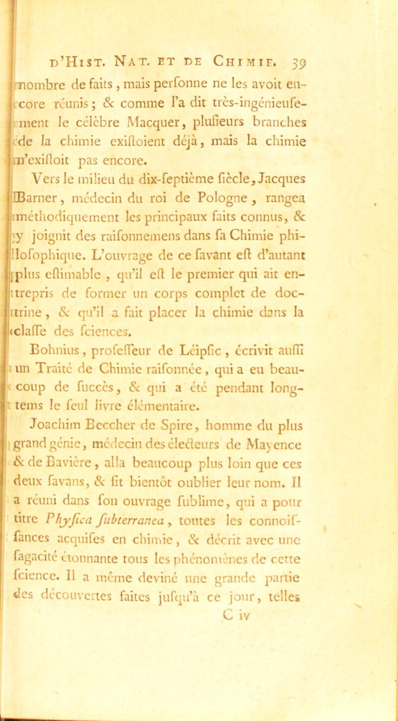 mombre de faits , mais perfonne ne les avoir en- core réunis ; &: comme l’a dit trcs-ingénieufe- j ment le célèbre Macquer, plufîeurs branches tde la chimie exifloient déjà, mais la chimie m’exilloit pas encore. Vers le milieu du dix-fepticme fiècle, Jacques IBarner, médecin du roi de Pologne, rangea rméthodiquement les principaux faits connus, 8c }y joignit des raifonnemens dans fa Chimie phi- Jilofophique. L’ouvrage de ce favant eft d’autant iplus eflimablc , qu’il ell le premier qui ait en- ttrepris de former un corps complet de doc- ttrine , Sc qu’il a fait placer la chimie dans la clalTe des fciences. Bohnius, profeiïeur de Léipfic , écrivit aufll i un Traité de Chimie raifonnée, qui a eu beau- coup de fucccs, 8c qui a été pendant long- t teins le feul livre élémentaire. Joachim Beccher de Spire, homme du plus grand génie, médecin des éledeurs de Mayence 6c de Bavière, alla beaucoup plus loin que ces deux favans, 6c fit bientôt oublier leur nom. Il - a réuni dans fou ouvrage fublime, qui a pour ! litre PhjyJica fubterranea , toutes les connoif- : fances acquifes en chimie, 6c décrit avec une fagacite étonnante tous les phénomènes de cette fcience. Il a meme deviné une grande partie des découvertes faites jufqu’à ce jour, telles C iv