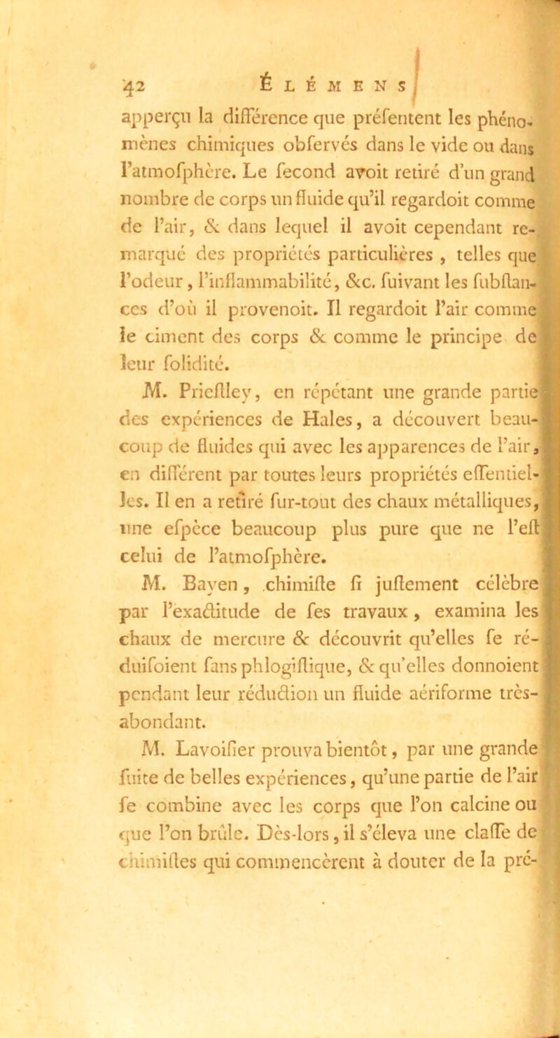 ENS ■42 É L É M apperçii la diiïerence que préfentent les phéno- mènes chimiques obfervés dans le vide ou dans ratmofphcre. Le fécond aroit retiré d’un grand nombre de corps un fluide qu’il regardoit comme de l’air, & dans lequel il avoir cependant re-, marque des propriétés particulières , telles que^ Todeur, l’inflammabilité, &c. fuivant les fubflaii-i CCS d’où il provenoit. Il regardoit l’air comme ie ciment des corps &. comme le principe de leur folidité. [ JVI. Pricflley, en répétant une grande partiej - des expériences de Haies, a découvert beau-| coup de fluides qui avec les apparences de l’air,| en diflerent par toutes leurs propriétés eflTentiel- Ics. II en a retiré fur-tout des chaux métalliques,! line efpèce beaucoup plus pure que ne l’ef celui de l’atmofphcre. M. Bayen, chimifle fî juflement célèbre d. par l’exaditude de fes travaux, examina les'* chaux de mercure &: découvrit qu’elles fe ré- duifoient fansphlogiflique, & qu’elles donnoient j pendant leur rédudioii un fluide aériforme très- abondant. M. Lavoifier prouva bientôt, par une grande fuite de belles expériences, qu’une partie de l’air: fe combine avec les corps que l’on calcine ou que l’on brûle. Dès-lors, il s’éleva une clafle de ctiimirtes qui commencèrent à douter de la pré-