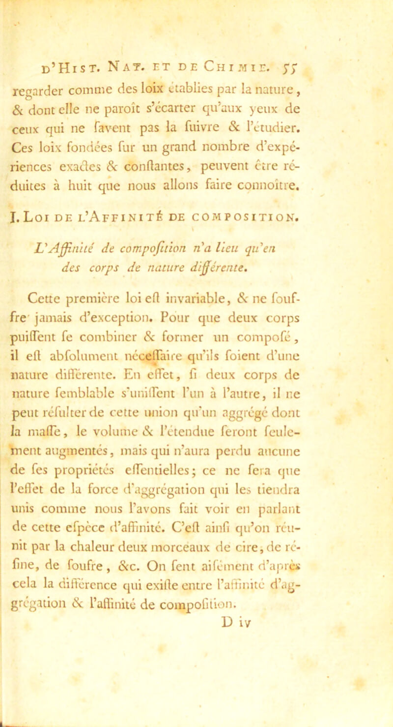 regarder comme des loix établies par la nature, & dont elle ne paroît s’écarter qu’aux yeux de ceux qui ne favent pas la fuivre & l’étudier. Ces loix fondées fur un grand nombre d’expé- riences exactes Sc conftantes, peuvent être ré- duites à huit que nous allons faire connoître. I.Loi DE l’Affinité de composition. U Affinité de compofuïon n'a lieu qu'en des corps de nature différente. Cette première loi efl invariable, ne fouf- fre jamais d’exception. Pour que deux corps puiffent fe combiner & former un compofé, il ell abfolument néceffaire qu’ils foient d’une nature différente. En effet, fi deux corps de nature femblable s'uniircnt l’un à l’autre, il ne peut réfui ter de cette union qu’un aggrégé dont la malTe, le volume & l’étendue feront feule- ment augmentés, mais qui n’aura perdu aucune de fes propriétés efientielles; ce ne fera que l’effet de la force d'aggrégation qui les tiendra unis comme nous l’avons fait voir en parlant de celte cfpècc d’affinité. C’efl ainfi qu’on réu- nit par la chaleur deux morceaux de cire, de ré- fine, de foufre, &c. On fent aifément d’après cela la différence qui exille entre l’affinité d’ag- grégation & i’aflinité de compoiilion. D iv