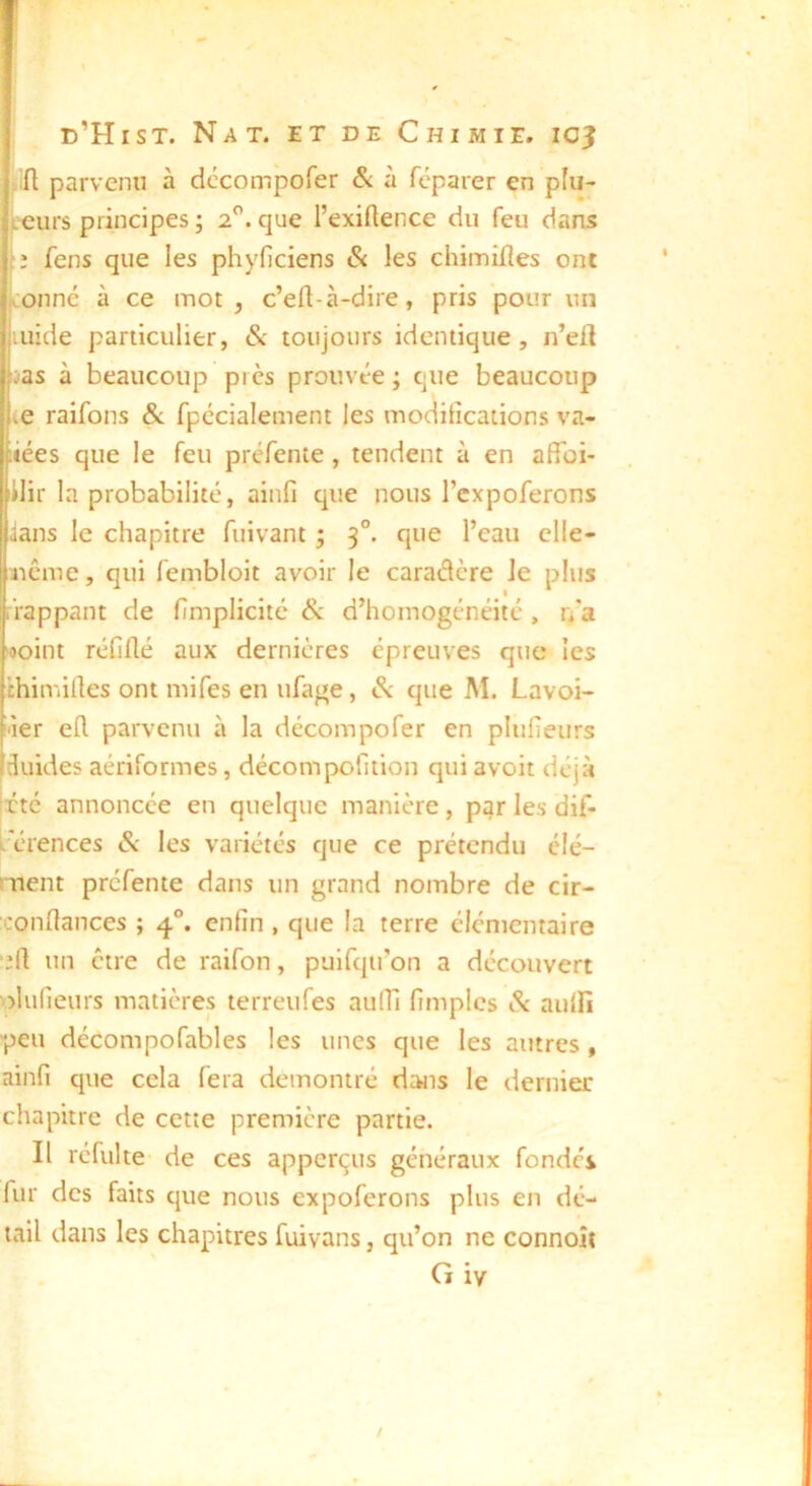 (lin parvenu à dccompofer & à féparer en pfu- L'curs principes ; 2. que l’exiRence du feu dans :i fens que les phyficiens & les chimiHes ont conné à ce mot , c’ell-à-dire, pris pour un luide particulier, & toujours identique, n’eil ias à beaucoup près prouvée ; que beaucoup te raifons & fpccialement les modilîcations va- iiées que le feu préfente , tendent à en affoi- Iilir la probabilité, ainfi que nous l’cxpoferons ians le chapitre fuivant ; 3°. que l’eau clle- ucMue, qui fembloit avoir le caraâcre le plus frappant de 1/mplicité &. d’homogénéité , r/a >«oint réfiflé aux dernières épreuves que les chimilles ont mifes en ufage, ^ que M. Lavoi- ■ier eR parvenu à la décompofer en pluHeurs duides aériformes, décompofition qui avoit déjà Irté annoncée en quelque manière , ptjr les dif- i. crences & les variétés que ce prétendu élé- ment préfente dans un grand nombre de cir- x'onRances ; 4®. enfin, que la terre élémentaire ■;rt un être de raifon, puifqu’on a découvert plufieurs matières lerreufes aulTi fimpics & aulfi peu décompofables les unes que les autres , ainfi que cela fera démontré dans le dernier chapitre de cene première partie. II réfulte de ces apperçus généraux fondés fur des faits que nous expoferons plus en dé- tail dans les chapitres fuivans, qu’on ne connoît Giv