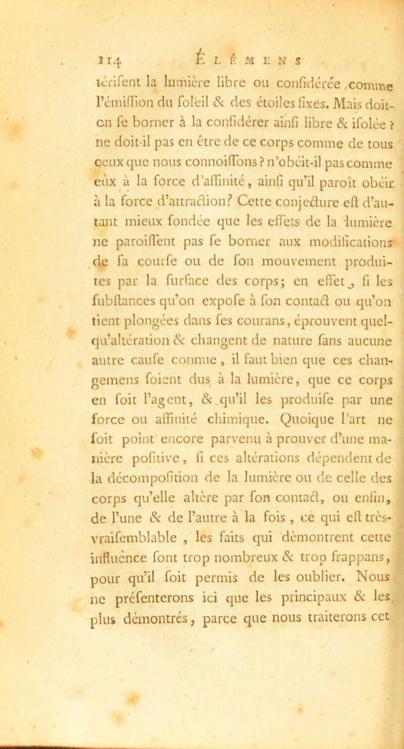 214 Élémens R-rifent la lumière libre ou confidcrèe .comme rémilTion du folëil Sc des étoiles fixes. Mais doit- cn fe borner à la confidérer ainfi libre & ifolée ? ne doit-il pas en être de ce corps comme de tous '> ceux que nous connoifTons ? n’obcit-il pas comme ' eux à la force d’afiinité, ainfi qu’il paroît obéic ’ à la force d’attraclion? Cette conjedure efi d’au- ^ tant mieux fondée que les cfTcts de la lumière ne paroifient pas fe borner aux modifications^' ,de fa courfe ou de fou mouvement produi- tes par la furfacc des corps; en effets fi les fubflances qu’on expofe à Ton contad ou qu’on tient plongées dans fes courans, éprouvent quel- ' qu’altération èx changent de nature fans aucune ^ autre caufe connue, il faut bien que ces chan- ; gemens foient dus à la lumière, que ce corps en foit l’agent, &.qu’il les prodiiife par une force ou affinité chimique. Quoique Part ne foit point encore parvenu à prouver d’une ma- nière pofitive, fi ces altérations dépendent de la dccompofition de la lumière ou de celle des i corps qu’elle altère par fon coniad, ou enfin, 1 de l’une de de l’autre à la fois, ce qui efi très-1 vraifcmblable , les faits qui démontrent cette i influénee font trop nombreux Sc trop frappans, | pour qu’il foit permis de les oublier. Nous -'* ne préfenterons ici que les principaux & les, plus démontrés, parce que nous traiterons cet