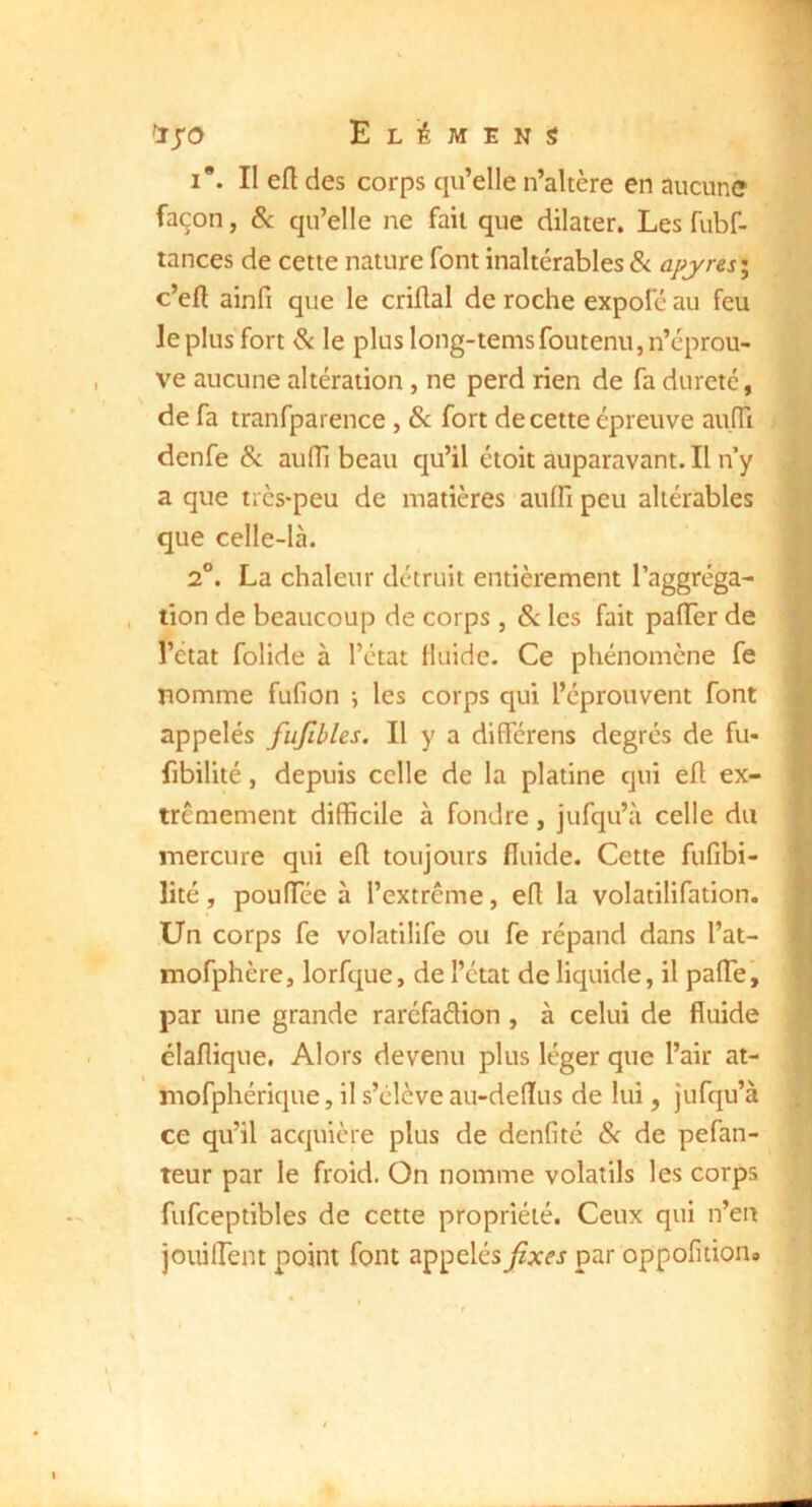 I*. II efl des corps qu’elle n’altère en aucune façon, Sc qu’elle ne fait que dilater. Les fubf- tances de cette nature font inaltérables &. aj^jyres; c’efl ainfi que le criüal de roche expol'é au feu le plus fort & le plus long-temsfoutenu, n’éprou- ve aucune altération, ne perd rien de fa dureté, de fa tranfparence , 8c fort de cette épreuve aulTi denfe &. aiiffi beau qu’il étoit auparavant. Il n’y a que très-peu de matières aulfi peu altérables que celle-là. 2°. La chaleur détruit entièrement l’aggréga- tion de beaucoup de corps , ôc les fait pafler de l’etat folide à l’état fluide. Ce phénomène fe nomme fufion i les corps qui l’éprouvent font appelés fufibles. Il y a différens degrés de fu- fibilité, depuis celle de la platine qui efl ex- trêmement difficile à fondre, jufqu’à celle du mercure qui efl toujours fluide. Cette fufibi- lité, pouffiée à l’extrême, efl la volatilifation. Un corps fe volatilife ou fe répand dans l’at- mofphère, lorfque, de l’état de liquide, il palTe’, par une grande raréfaélion , à celui de fluide élaflique. Alors devenu plus léger que l’air at- mofphérique, il s’élève au-deflus de lui, jufqu’à ce qu’il acquière plus de denfité 8c de pefan- teur par le froid. On nomme volatils les corps fufceptibles de cette propriété. Ceux qui n’en jouiflent point font appelés fixes par oppofition»