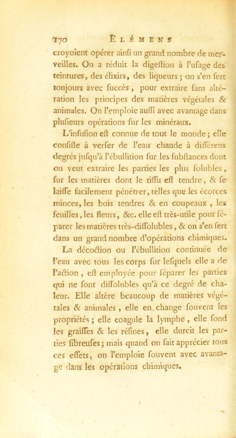 croyoient opérer ainfi un grand nombre de mer^ veilles. On a réduit la digeftion à l’iifage des teintures, des élixirs, des liqueurs ; on s’en fert toujours avec fuccès, pour extraire fans alté- ration les principes des matières végétales & animales. On l’emploie aulîî avec avantage dans' plufieurs opérations fur les minéraux. L’infufion eft connue de tout le monde ; elle confifle à verfer de l’eau chaude à différens degrés jufqu’à rébullition fur les fubrtances dont on veut extraire les parties les plus folubles, fur les matières dont le tilTu cft tendre, & fe lailTe facilement pénétrer, telles que les écorces minces, les bois tendres Sc en coupeaux , les feuilles,les fleurs, &c. elleefl très-utile pourfé- parer les matières très-dilTolubles, & on s’en fert dans un grand nombre d’opérations chimiques. La décodion ou l’cbullition continuée de l’eau avec tous les corps fur lefquels elle a de l’aâion , efl employée pour féparer les parties qui ne font diflblubles qu’à ce degré de cha- leur. Elle altère beaucoup de matières végé- tales Sc animales , elle en. change fouvent les propriétés ; elle coagule la lymphe, elle fond les graifles & les réfines, elle durcit les par- ties fibreufes ; mais quand on fait apprécier tous ces effets, on l’emploie fouvent avec avanta- ge dans les opérations chimiques. /