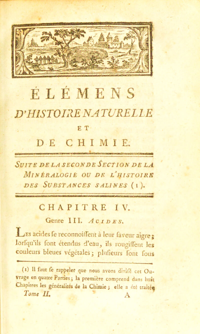 D'HISTOIRE NA TURELLE E T DE CHIMIE. Suite de la seconde Section de la Min ÉRAL0G1È OU DF. L HISTOIRE des Substances salines ( i ). CHAPITRE IV. Genre III. Acides. Les acides fe reconnoilient à leur faveur aigre; lorfqu’ils font étendus d’eau, ils rougi fient les couleurs bleues végétales - plufieurs font fous (i) 11 faut Ce rappeler que nous avons divifé cet Ou- vrage en quatre Parties ; la première comprend dans huit Chapitres les généralités de la Chimie ; elle a été traité^ Tome II. A