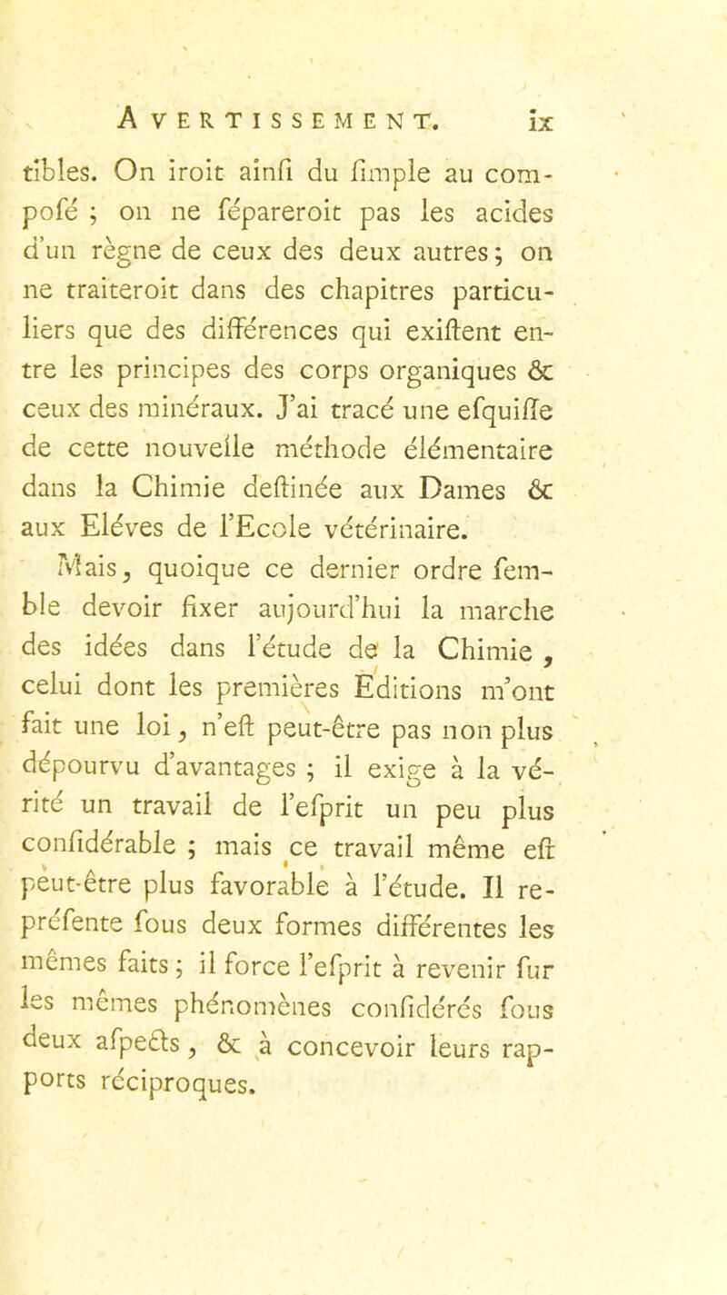 tibles. On iroit aînfi du funple au com- pofé ; on ne fépareroit pas les acides d’un règne de ceux des deux autres ; on ne traiteroit dans des chapitres particu- liers que des différences qui exiftent en- tre les principes des corps organiques & ceux des minéraux. J’ai tracé une efquiffe de cette nouvelle méthode élémentaire dans la Chimie deftinée aux Dames & aux Elèves de l’Ecole vétérinaire. Mais5 quoique ce dernier ordre fem- ble devoir fixer aujourd’hui la marche des idées dans l’étude de la Chimie , celui dont les premières Editions m’ont fait une loi, n’eft peut-être pas non plus dépourvu d’avantages ; il exige à la vé- rité un travail de l’efprit un peu plus conlidérable ; mais ce travail même eff % * peut-être plus favorable à l’étude. Il re- prefente fous deux formes différentes les memes faits ; il force l’efprit à revenir fur les memes phénomènes conlidérés fous deux afpeéls ? & à concevoir leurs rap- ports réciproques.