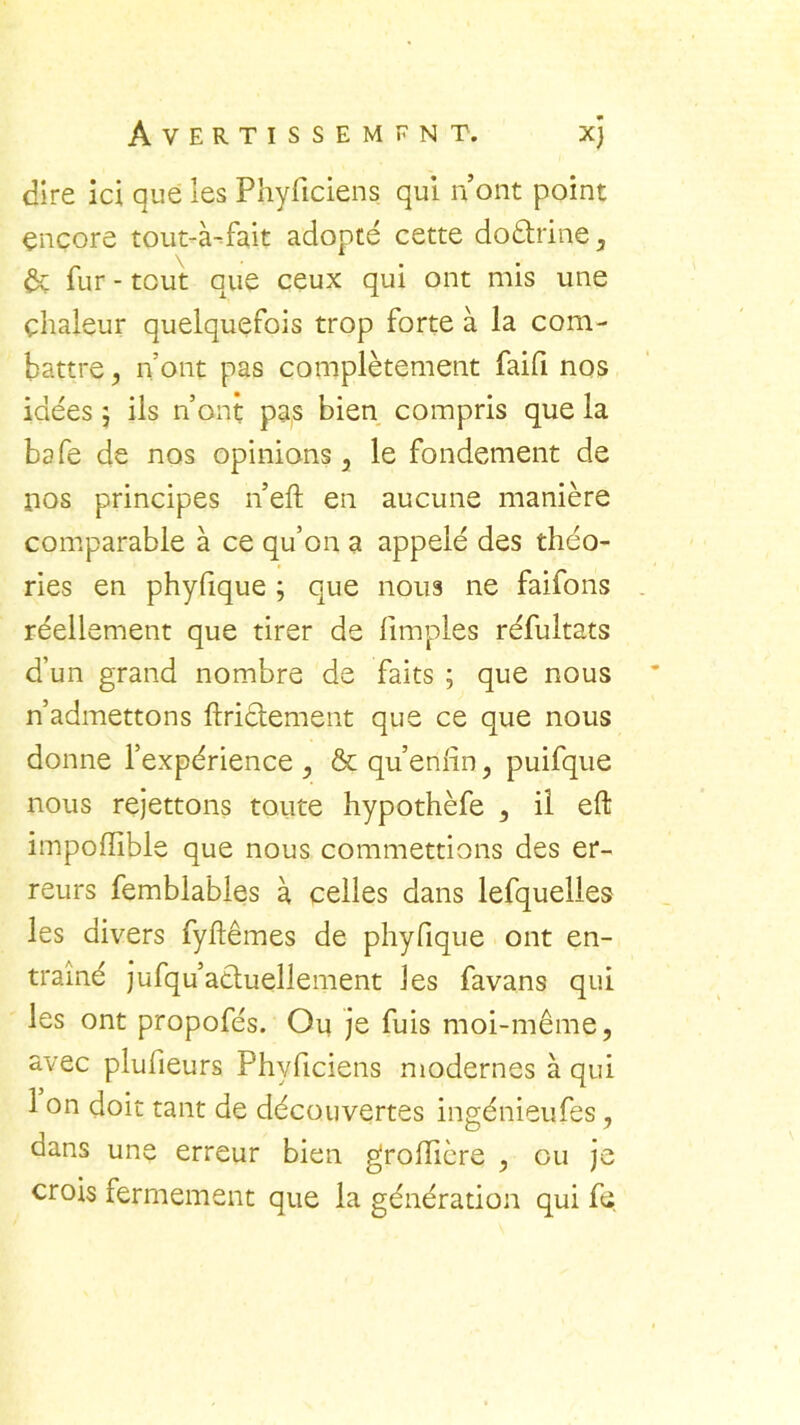 dire ici que les Phyficiens qui n’ont point encore tout-à-fait adopté cette doctrine, Ôt fur - tout que ceux qui ont mis une chaleur quelquefois trop forte à la com- battre , n’ont pas complètement faifi nos idées 5 ils n’ont pas bien compris que la bafe de nos opinions, le fondement de nos principes n’eft en aucune manière comparable à ce qu’on a appelé des théo- ries en phyfique ; que nous ne faifons réellement que tirer de limples réfultats d’un grand nombre de faits ; que nous n’admettons ftrictement que ce que nous donne l’expérience , & qu’enfin, puifque nous rejettons toute hypothèfe , il eft impoffible que nous commettions des er- reurs femblables à celles dans lefquelles les divers fyftêmes de phyfique ont en- traîné jufqu’acluellement les favans qui les ont propofés. Ou je fuis moi-même, avec plufieurs Phyficiens modernes à qui 1 on doit tant de découvertes ingénieufes, dans une erreur bien grolîicre , ou je crois fermement que la génération qui fs