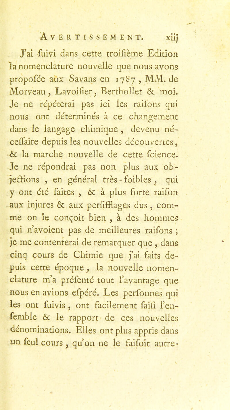 Xllj J’ai fuivi dans cette troifième Edition la nomenclature nouvelle que nous avons propofée aux Savans en 17S7 , MM. de Morveau, Lavoilier} Berthollet & moi. Je ne répéterai pas ici les raifbns qui nous ont déterminés à ce changement dans le langage chimique, devenu né- ceflaire depuis les nouvelles découvertes, & la marche nouvelle de cette fcience. Je ne répondrai pas non plus aux ob- jections , en général très -foibles, qui y ont été faites , & à plus forte raifon aux injures & aux perfifflages dus, com- me on le conçoit bien , à des hommes qui n’avoient pas de meilleures raifons ; je me contenterai de remarquer que, dans cinq cours de Chimie que j’ai faits de- puis cette époque, la nouvelle nomen- clature m’a préfenté tout l’avantage que nous en avions efpéré. Les perfonn.es qui les ont fuivis, ont facilement faifi l’en- femble & le rapport de ces nouvelles dénominations. Elles ont plus appris dans un feul cours, qu’on ne le faifoit autre-