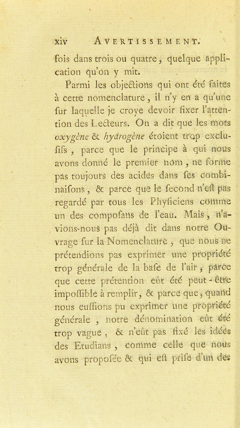 fois dans trois ou quatre, quelque appli- cation qu’on y mît. Parmi les objections qui ont été faites à cette nomenclature, il n’y en a qu’une fur laquelle je croye devoir fixer l’atten- tion des Lecteurs. On a dit que les mots oxygène & hydrogène étûient trop exclu- sifs , parce que le principe à qui nous avons donné le premier nom , ne forme pas toujours des acides dans fes combi- naifons, & parce que le fécond n’eft pas regardé par tous les Pîiyficiens comme un des compofans de l’eau. Mais », n’à- vions-nous pas déjà dit dans notre Ou- vrage fur la Nomenclature y que nous ne prétendions pas exprimer une propriété trop générale de la bafe de l’ail* $ pârce que cette prétention eût été peut-être impoffible à remplir,, & parce que, quand nous enflions pu exprimer une propriété générale ^ notre dénomination eût été trop vague , & n’eût pas fixé les idées des Etudians , comme celle que noüs avons propofée & qui eft prife d’un des